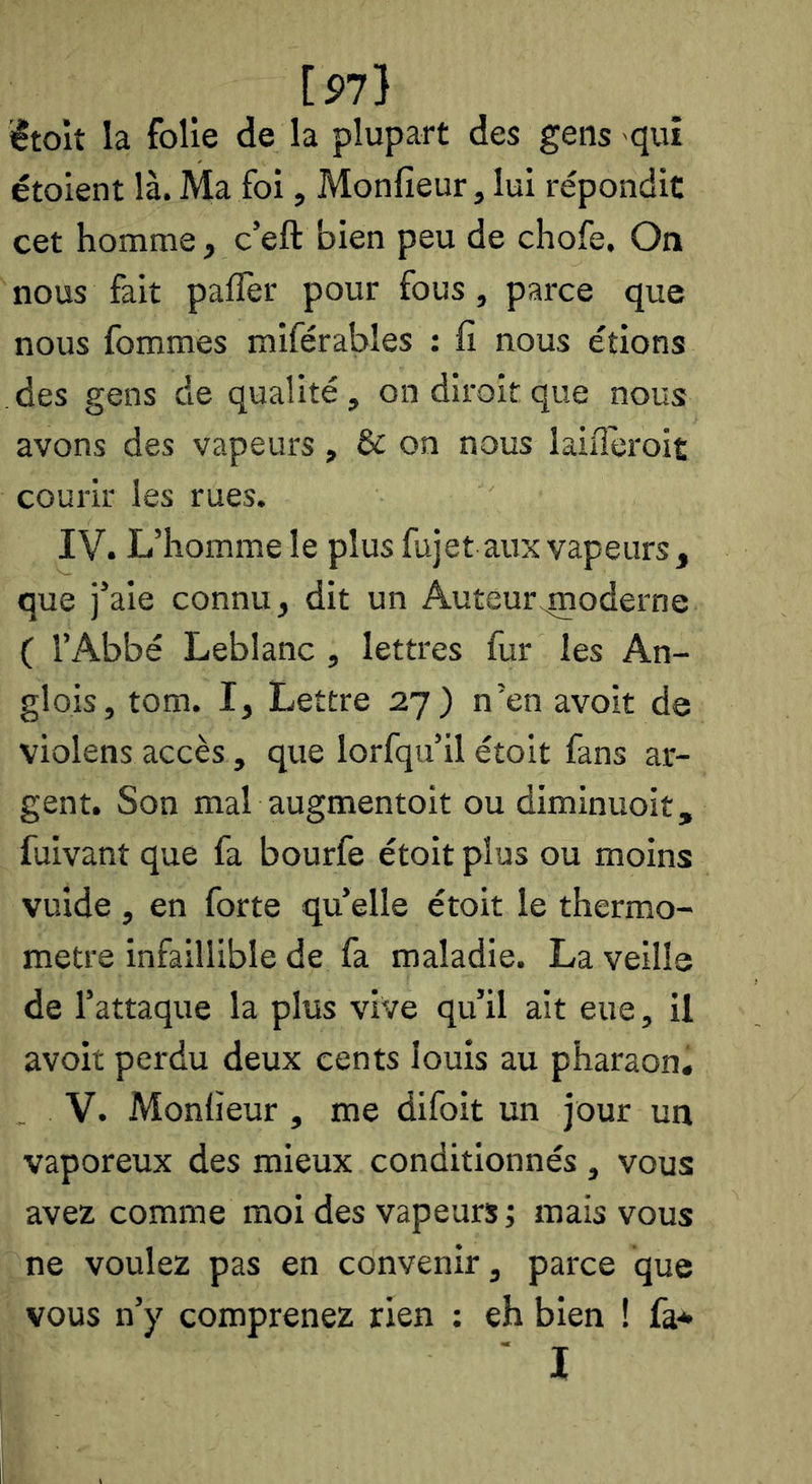 [97) iêtoîî la folie de la plupart des gens qui étoient là. Ma foi, Monlîeur, lui répondit cet homme, c’eft bien peu de chofe. On nous fait paflèr pour fous, parce que nous fommes miférables : Il nous étions des gens de qualité, ondiroitque nous avons des vapeurs, & on nous laiiïèroit courir les rues. IV. L’homme le plus fujet aux vapeurs, que j’aie connu, dit un Auteur^noderne ( l’Abbé Leblanc , lettres fur les An- glois, tom. I, Lettre 27) n’en avoit de violens accès, que lorfqu’il étoit fans ar- gent. Son mal augmentoit ou diminuoit, fuivant que fa bourfe étoit plus ou moins vuide, en forte quelle étoit le thermo- mètre infaillible de fa maladie. La veille de l’attaque la plus vive qu’il ait eue, il avoit perdu deux cents louis au pharaon, V. Monlieur, me difoit un jour un vaporeux des mieux conditionnés , vous avez comme moi des vapeurs j mais vous ne voulez pas en convenir, parce que vous n’y comprenez rien : eh bien ! fa* ■ I