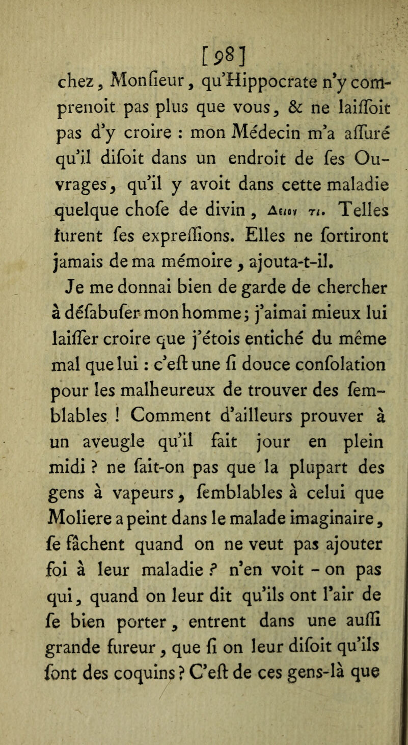 chez, Monfieur, quHippocrate n’ycom- prenoit pas plus que vous, & ne laiflbit pas d’y croire : mon Médecin m’a affuré qu’il difoit dans un endroit de fes Ou- vrages , qu’il y avoit dans cette maladie quelque chofe de divin, auh n. Telles furent fes expreflions. Elles ne fortiront jamais de ma mémoire , ajouta-t-il. Je me donnai bien de garde de chercher à défabufer mon homme; j’aimai mieux lui lailTer croire que j’étois entiché du même mal que lui : c’eft une fi douce confolation pour les malheureux de trouver des fem- blables ! Comment d’ailleurs prouver à un aveugle qu’il fait jour en plein midi ? ne fait-on pas que la plupart des gens à vapeurs, femblables à celui que Moliere a peint dans le malade imaginaire, fe fâchent quand on ne veut pas ajouter foi à leur maladie ? n’en voit - on pas qui, quand on leur dit qu’ils ont l’air de fe bien porter, entrent dans une auflî grande fureur, que fi on leur difoit qu’ils font des coquins ? C’eft de ces gens-là que