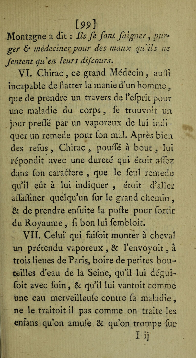 [S9] Montagne a dit : Ils fe font faîgner^ pur-^ ger & médecinerpour des maux quils ne Jentent qu en leurs difcours, VI. Chirac , ce grand Médecin , aufll incapable de flatter la manie d’un homme, que de prendre un travers de l’efprit pour une maladie du corps, fe trouvait un jour prefle par un vaporeux de lui indi- quer un remede pour fon mal. Après bien des refus, Chirac, pouffé à bout, lui répondit avec une dureté qui étoit affez dans fon caraâere , que le feul remede qu’il eût à lui indiquer , étoit d’aller affalliner quelqu’un fur le grand chemin , & de prendre enfuite la pofte pour fortir du Royaume, fi bon lui fembloit. VII. Celui' qui faifoit monter à cheval un prétendu vaporeux, & l’envoyoit, à trois lieues de Paris, boire de petites bou- teilles d’eau de la Seine, qu’il lui dégui- foit avec foin, & qu’il lui vantoit comme une eau raerveilleufe contre fa maladie, ne le traitoit il pas comme on traite les enfans qu’on amufe & qu’on trompe fue I ij