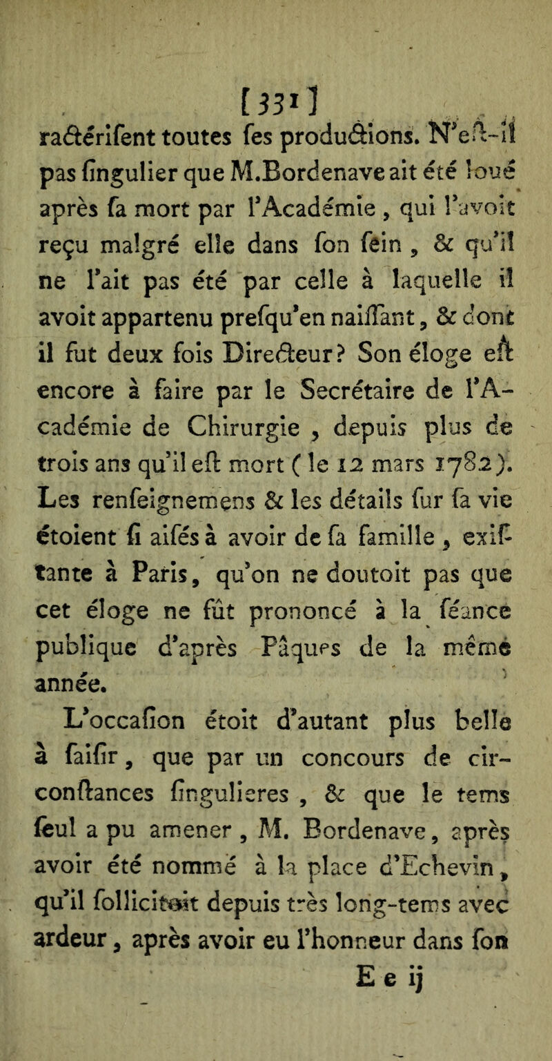 [33i] raéèérifent toutes fes produdions. N^eHi-îl pas fingulier que M.Bordenaveait été loué après fa mort par rAcadémie , qui Tavolt reçu malgré elle dans fon fein , & qu’il ne l’ait pas été par celle à laquelle il avoit appartenu prefqu’en nailTant, & dont il fut deux fois Diredeur ? Son éloge ed encore à faire par le Secrétaire de l’A- cadémie de Chirurgie , depuis plus de trois ans qu’il eft mort ( le mars 1782). Les renfeignemens & les détails fur fa vie étoient fi aifés à avoir de fa famille , exiî- tante à Paris, qu’on ne doutoit pas que cet éloge ne fût prononcé à la féance publique d’après Pâqups de la même année. L’occafion étoit d’autant plus belle à faifir, que par un concours de cir- conftances fingulieres , & que le tems fiîul a pu amener , M. Bordenave, après avoir été nommé à la place d’Echevin, qu’il follicitait depuis très lorig-tems avec ardeur, après avoir eu l’honneur dans fon £ e ij