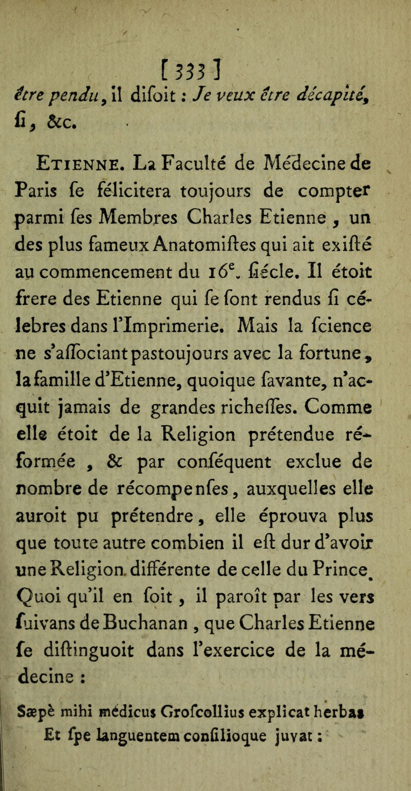 [333] être pendu y A difoit ; Je veux être décapité, fi, &c. Etienne. La Faculté de Médecine de Paris fe félicitera toujours de compter parmi fes Membres Charles Etienne , un des plus fameux Anatomiftes qui ait exifté au commencement du i6®. fiécle. Il étoit frere des Etienne qui fe font rendus fi cé- lébrés dans rimprimerie. Mais la fcience ne s’aflbciantpastoujours avec la fortune, la famille d’Etienne, quoique favante, n’ac- quit jamais de grandes richelîès. Comme elle étoit de la Religion prétendue ré- formée , & par conféquent exclue de nombre de récompenfes, auxquelles elle auroit pu prétendre, elle éprouva plus que toute autre combien il eft dur d’avoir une Religion, différente de celle du Prince, Quoi qu’il en foit, il paroît par les vers fuivans de Buchanan , que Charles Etienne fe diftinguoit dans l’exercice de la mé- decine : Sæpè mihi médicus Grofcollîus explicat herba* £t fpe languentem confilioque juvat: