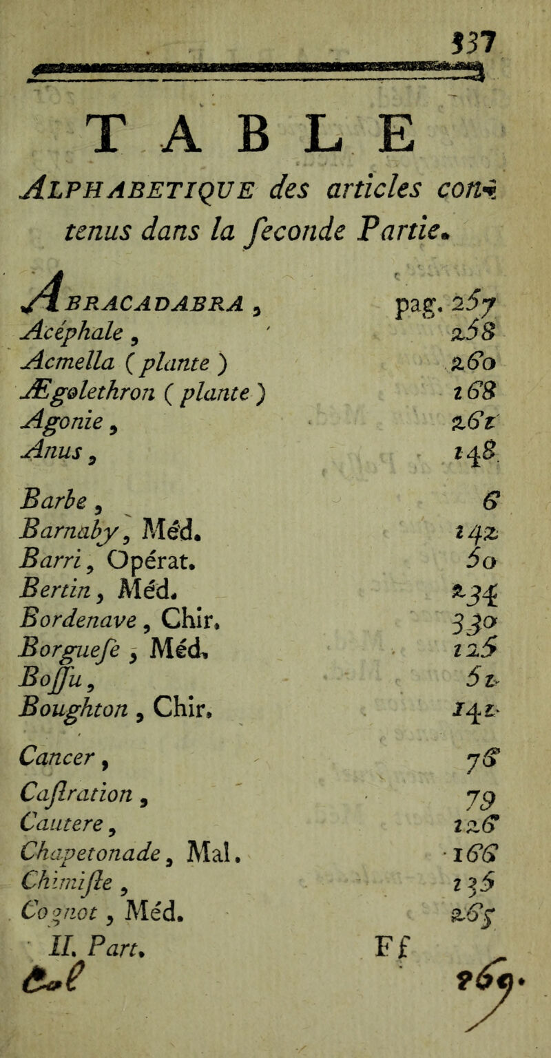 557 T A B L E Alphabétique des articles con% tenus dans la fécondé Partie» A^bracadabra , ç pag. 25y Acéphale, %58 Acmella ( plante ) aé’o Æg&lethron ( plante ) t68 Agonie, aô’r Anus , 1^8 Barbe, e Barnaby, Mé'd. Barri, Opérât. 5o Bertin, Méd. Bordenave, Chir, 33^ Borguefe ^ Méd, Boffu, 5i. Boughton, Chir, Cancer, 7^ Caf ration , 79 Cautere, lS.(y Chapetonade, Mal. ■les Chïmijle, Co piât, Méd. aôy IL Part, Ff