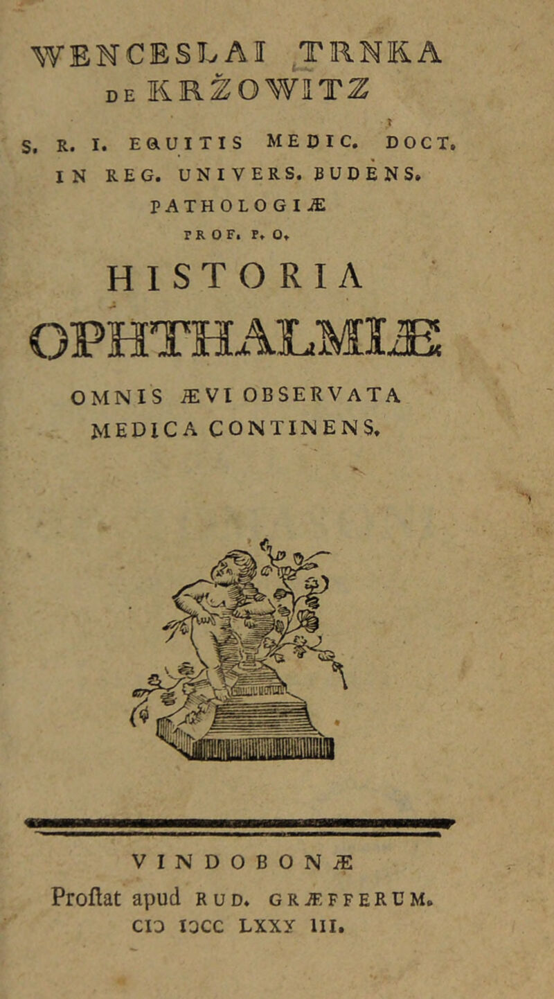 WENCESLAI J'RNKA de KRZOWITZ ,» s. R. I. EaUITIS ME DIC. DOCT. IN REG. UNIVERS. 5UDENS. PATHOLOGIiE TR O F. P. Or HISTORIA OPHTHALMIA OMNIS iEVI OBSERVATA medica continens. VINDOBONiE Proflat apud rud. gra^ffercm.