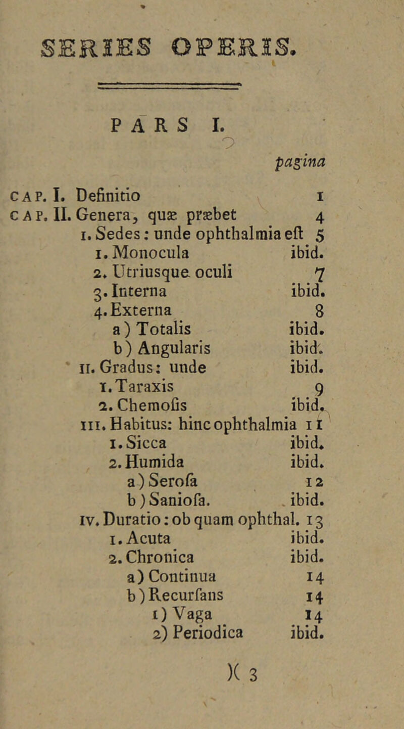 SER5ES OPERIS. i P A R S 1. 9 pagina CAP. I. Definitio i c A p. II. Genera, quae praebet 4 I. Sedes; unde Ophthalmiaefl: 5 1. Monocula ibid. 2. Utriusque oculi 7 3. Interna ibid. 4. Externa 8 a) Totalis ibid. b) Angularis ibid; * II. Gradus; unde ibid. 1. Taraxis 9 2. Chemofis ibid, III. Habitus; hinc Ophthalmia li 1. Sicca ibid. 2. Humida ibid. a) Serofa 12 b) Saniora. .ibid. IV. Duratio;obquam ophthal. 13 1, Acuta ibid. 2. Chronica ibid. a) Continua 14 b) Recurfans 14 OVaga 14 2) Periodica ibid.