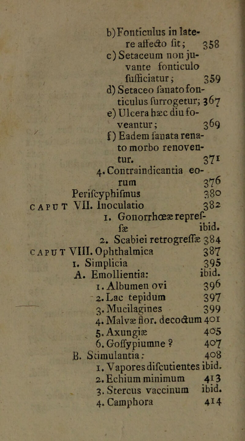 b) Fonticulus in late- re atledo fit; 358 c) Setaceum non ju- vante fonticulo . fufficiatur; 359 d) Setaceo lanato fon- ticulus furrogetur; 367 e) Ulcera haec diu fo- veantur; 369 f ) Eadem fauata rena- to morbo renoven- tur. S7^ 4. Contraindicantia eo- rum 376 Perifcyphifmus 380 C APU T VII. Inoculatio 382 I. Gonorrhoes repref-^ fae ibid. 2. Scabiei retrogreflae 384 CAPU T VIII. Ophthalmica 387 I. Simplicia 395 A. Emollientia: ibid. I. Albumen ovi 396 2. Lac tepidum 397  . 3. Mucilagines 399 4. Malvae flor, decodum 401 5. Axungise 4^5 6. Goffypiumne ? 407 B. Stimulantia: 498 1. Vapores difcutientes ibid. 2. Echium minimum 413 3. Stercus vaccinum ibid.