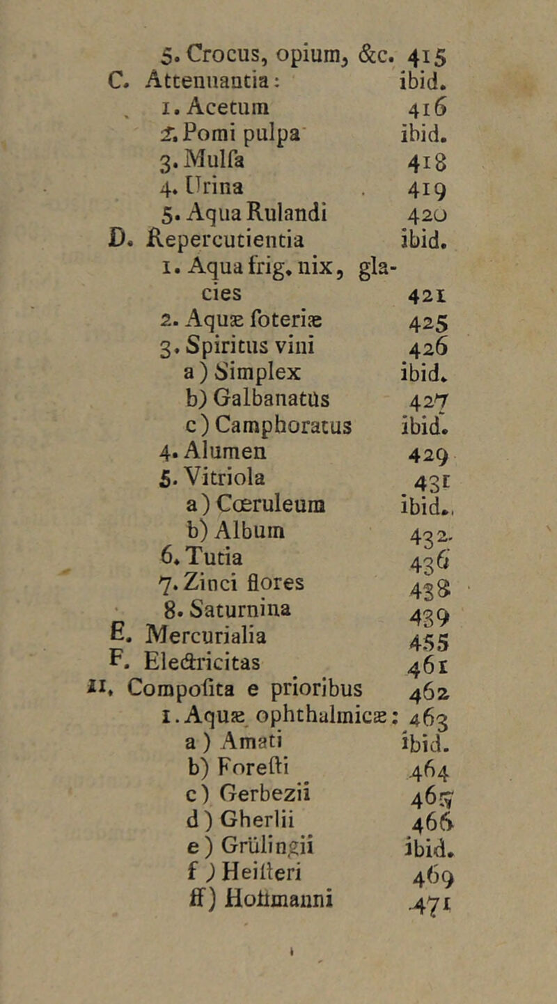 C. Attenuantia: ibid. I. Acetum 416 Pomi pulpa’ ibid. 3. Mulfa 418 4. [Irina 419 5. Aqua Rulandi 420 D. Repercutienda ibid. 1. Aqua frig, nix, gla- cies 421 2. Aquae foteriae 425 3. Spiritus vini 426 a) Simplex ibid. b) GalbanatUs 427 c ) Camphoratus ibid'. 4. Alumen 429 5. Vitriola 43t a) Coeruleum ibid., b) Album 432. b.Tutia 436' 7. Zinci flores 428: 8. Saturniua E. Mercurialia 455 P. Eledidcitas 461 . Compolita e prioribus 462 I.Aquae ophthalmicae; 463 a) Amati ibid. b) Forefti 464 c) Gerbezii 46:5' d) Gherlii 466 e) Grulingii ibid. f ) Heilleri 469 ff) Hoiimauni .471