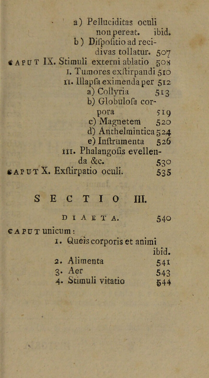 a) Pelluciditas oculi non pereat. ibid, b) Dirpofitio ad reci- divas tollatur. 507 CAPUT IX. Stimuli externi ablatio 50« I. Tumores exftirpandi 510 II. lllapfd eximenda per 512 a) Collyria 513 b) Globulofa cor- pora 519 c) Magnetem 520 d) Anthelmintica524 e) Inftrumenta 526 iii. Phalangofis evellen- da &c. 530 CAPUT X. Exftirpatio oculi. 535 SECTIO III. diaeta. 540 CAPUT unicum; I. Queis corporis et animi ibid. 541 543 §44 2. Alimenta 3. Aer 4. Stimuli vitatio