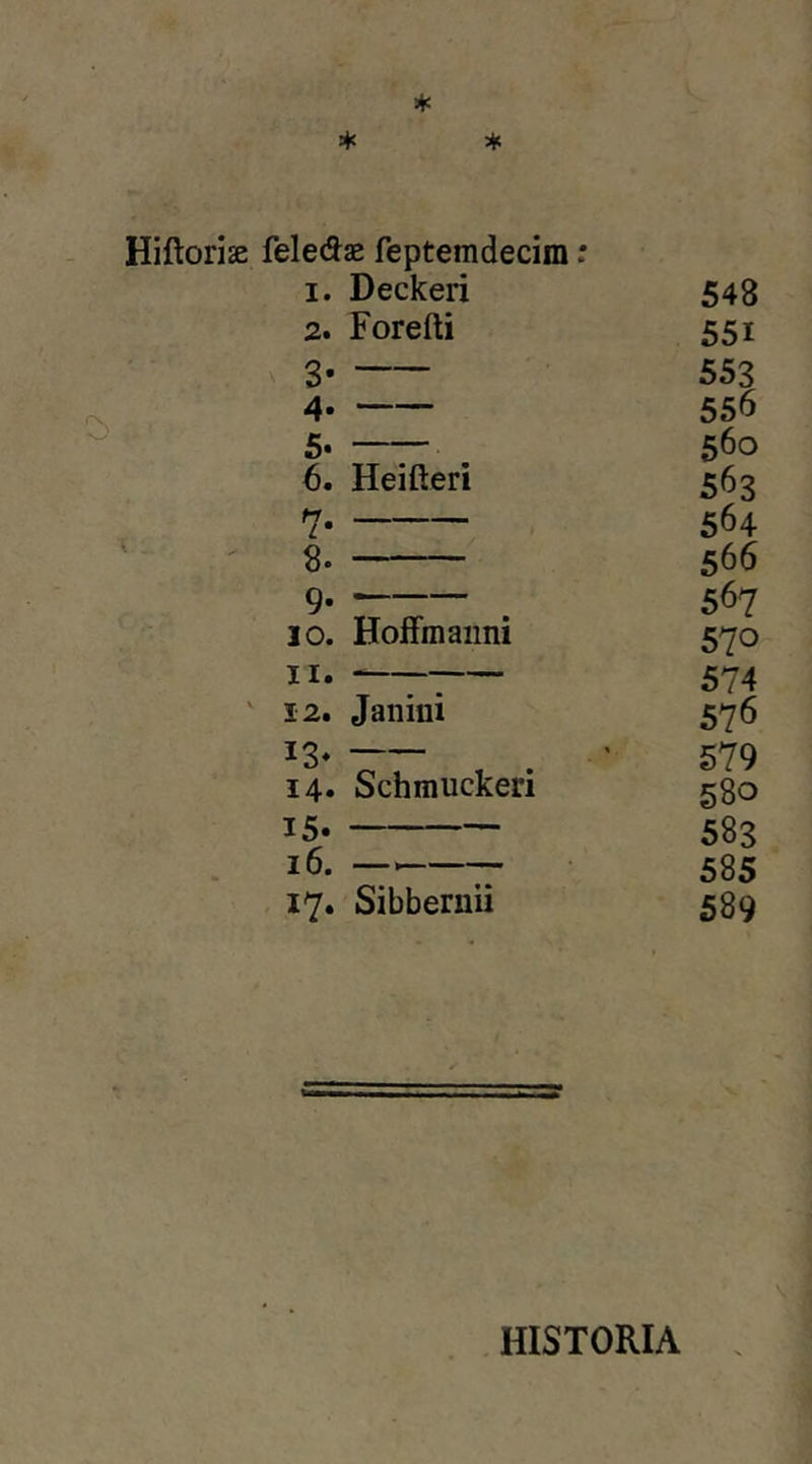 Hiftoriae felefls Teptemdecim: I. Deckeri 548 2. Forefti 551 3 553 4. 556 5. 560 6. Heifteri 563 7 564 8. 566 9. — 567 10. HofFmaiini V 4 570 II. 574 12. Janini 576 13. » 579 14» Schmuckeri 580 15. 583 16. — 585 17. Sibbernii 589 HISTORIA