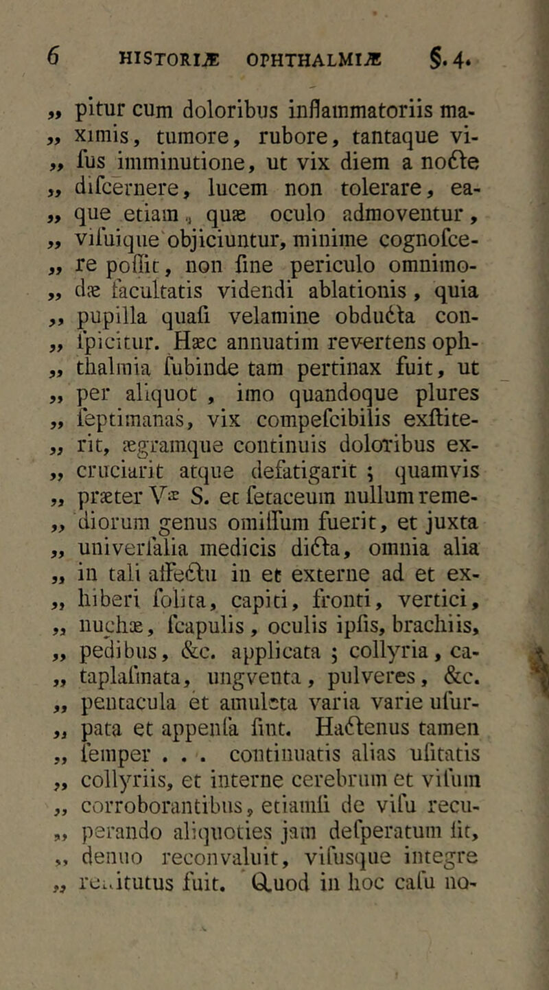 „ pitur cum doloribus inflammatoriis ma- „ ximis, tumore, rubore, tantaque vi- ,, fus imminutione, ut vix diem a no61:e „ difcernere, lucem non tolerare, ea- que etiam ,, quae oculo admoventur , ,, viluique objiciuntur, minime cognofce- „ re poffic, non fine periculo omnimo- ,, dae facultatis videndi ablationis , quia „ pupilla qiiafi velamine obdudla con- „ fpicitur. Haec annuatim revertens oph- „ tlialmia fubinde tam pertinax fuit, ut „ per aliquot , imo quandoque plures ,, ieptimanas, vix compefcibilis exftite- „ rit, aegramque continuis doloribus ex- „ cruciarit atque defatigarit ; quamvis „ praeter Va: S. et fetaceum nullum reme- „ diorum genus omiirum fuerit, et juxta „ univerfalia medicis di6la, omnia alia „ in tali alFe^lu in et externe ad et ex- „ liiberi folita, capiti, fronti, vertici, „ nuchae, fcapulis , oculis ipfis, brachiis, ,, pedibus, &c. applicata ; collyria, ca- „ taplafmata, ungventa, pulveres, &c. ,, pentacula et amuleta varia varie ufur- „ pata et appenfa fint. Ha(Henus tamen „ feinper . . . continuatis alias ufitatis „ collyriis, et interne cerebrum et vilum „ corroborantibus, etiamli de vifu recu- „ perando aliquoties jam defperatum Iit, „ denuo reconvaluit, vifiisqiie integre „ rcidtutus fuit. Q.uod in hoc cafu no-