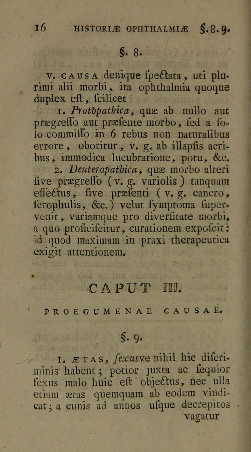 §.8. V. CAUSA denique ipeftata, uti plu^ rimi alii morbi, ita oplitlialmia quoque duplex eft, Icilicet 1, Protbpathica, qu£e ab nullo aut praegreffo aut praelente morbo, ied a Ib- lo commiffo in 6 rebus non naturalibus errore, oboritur, v. g. ab illaplis acri- bus, immodica lucubratione, potu, &c. 2. Deuteropatbica, qu£ morbo alteri five prsegrelFo (v. g. variolis ) tanquam effeftus, five prjefenti ( v. g. cancro, Icropliulis, &c.) velut fymptoma fuper- venit, variamque pro diverfitate morbi, a quo proticifckur, curationem expolcit: id quod maximam in praxi therapeutica exigit attentionem. CAPUT ML ‘ PROEGU MENAE CAUSAE* 9- I. iETAS, fexusY.em\i\\ hic difcri- minis habent; potior juxta ac fequior fexns malo huic eft objedhis, nec ulla etiam ajtas quemquam ab eodem vindi- cat j a cunis ad annos ufque decrepitos vagatur