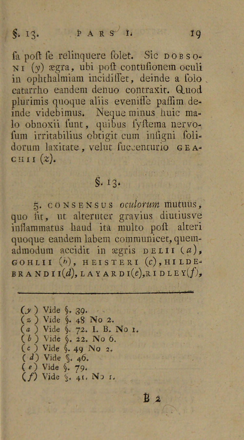 fa pofl: fe relinquere folet. Sic dObso- NI {y) Jegra, ubi pofl: contufionem oculi in oplithalmiam incidiiret, deinde a Iblo . catarrlio eandem denuo contraxit. Gluod plurimis quoque aliis evemiFe paffim de- inde videbimus. Neque minus liuic ma- lo obnoxii lunt, quibus tyflema nervo- liim irritabilius obtigit cum infigni foli- dorum laxitate, velut fucjenturio g e a- Cilll {z). §. 13* §. CONSENSUS oculorum mutuus, quo lit, ut alteruter gravius diutius ve inflammatus haud ita multo pofl alteri quoque eandem labem communicet, quem- admodum accidit in asgris delii G O H L I I ('>) , H E I S T E R I (c),HILDE- B R A N D I l{d)y L A Y A R D l(e),R I D L E X[f), (jy ) Vide §. 39. ^ ^ (2; ) Vide §. 48 No 2. (a ) Vide §. 72. L B. No i. ( ) Vide §, 22. No 6. (c ) Vide §. 49 No 2. ( d) Vide 46. (e) Vide §, 79. (/) Vide '5. 41. No