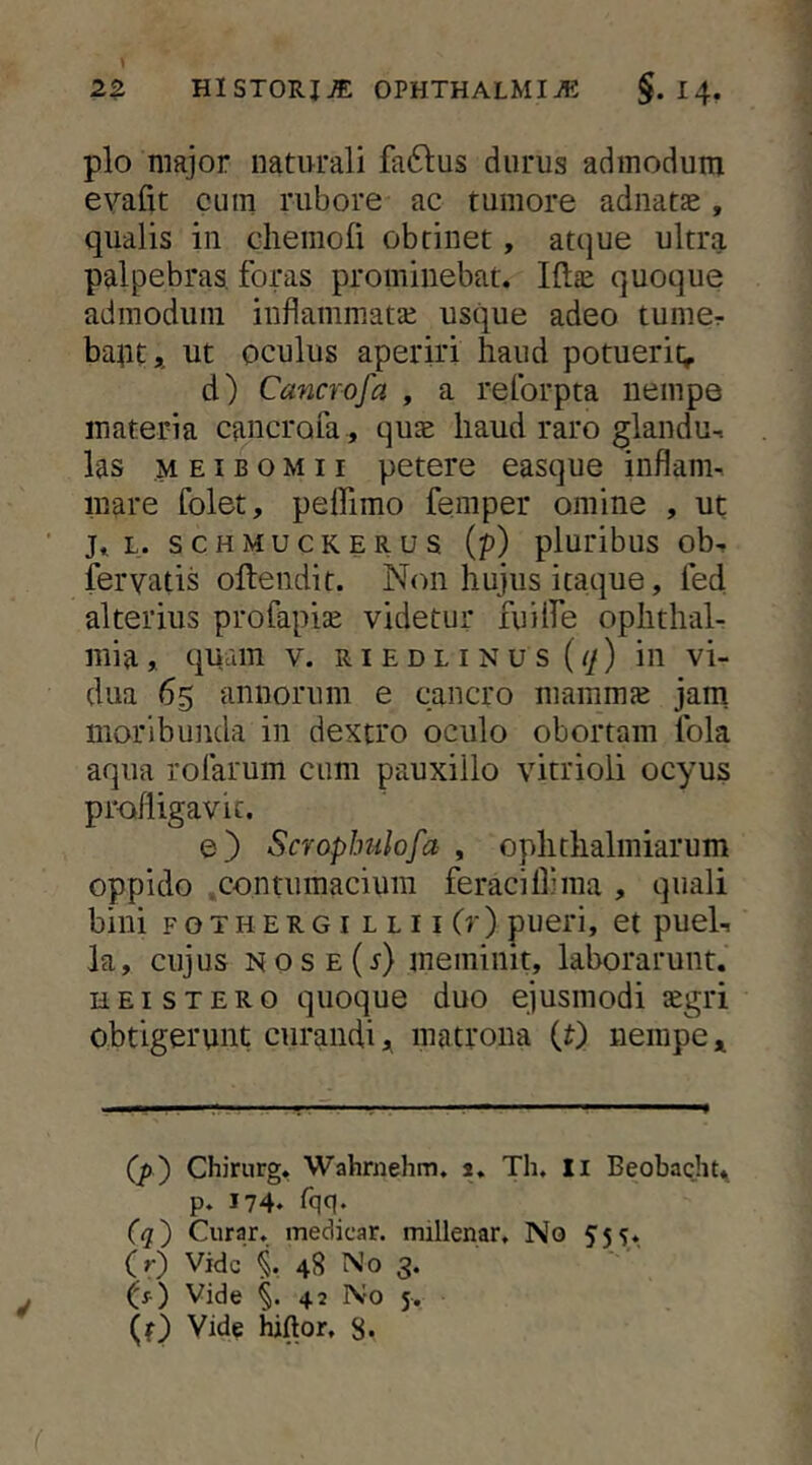 plo major naturali faftus durus admodum evafit cum rubore ac tumore adnatae, qualis in chemofi obtinet, atque ultra palpebras, foras prominebat. quoque admodum inflammatai usque adeo tumcr baptj ut oculus aperiri haud potuerit; d) Cancrofa , a reforpta nempe materia cancrofa , quae haud raro glandu- las M EIB o M 11 petere easque inflam- mare folet, peffimo femper omine , ut j. L. SCHMUCKERUS (p) pluribus ob- fervatis oftendit. N(ni hujus itaque, fed alterius profapiae videtur fuiife Ophthal- mia , qiAuin V. RI E D L I N u s ((/) ili vi- dua 65 annorum e cancro mammae jam moribunda in dextro oculo obortam fola aqua rofarum cum pauxillo vitrioli ocyus prodiigavic. e) Scroplnilofa , ophthalmiarum oppido .contumacium feraciflima , quali bini F o T H E R G I L L 11 (r ) pueri, et puel- la, cujus NOSE(r) meminit, laborarunt. HEiSTERO quoque duo ejusmodi legri obtigerunt curandi,, matrona {t) nempe (p') Chirnrg, Wahrnehm. s. Th, li Beobacht. p. 174* ^qq- (q) Curar. medicar, millenar. No 55?. (r) Vide i 48 No 3. Vide §.42 No 5. (f) Vide hjftor. 8.