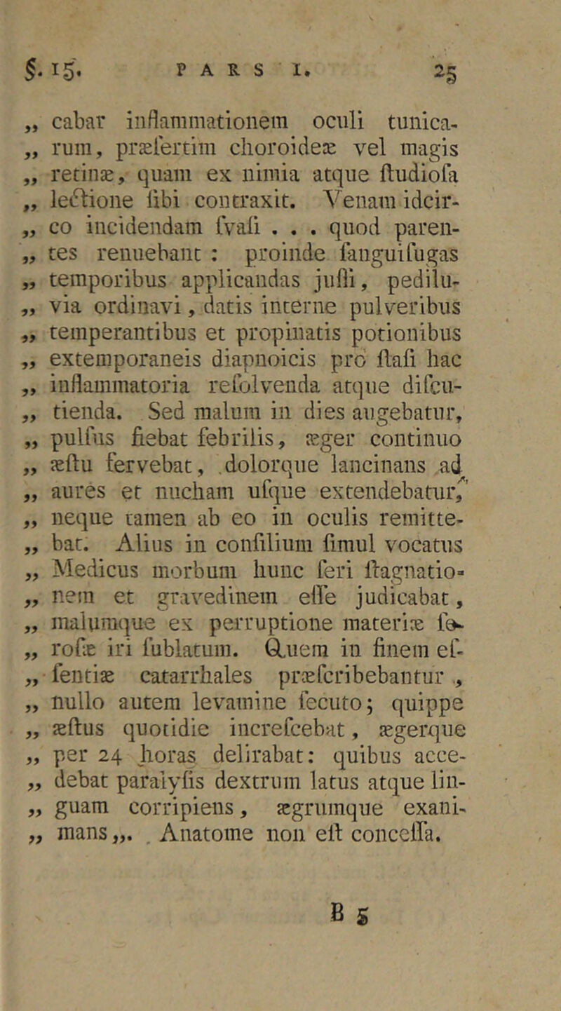 „ cabar inflammationem oculi tunica- „ rum, praelertim clioroidere vel magis „ retinae, quam ex nimia atque ftudiofa „ leiStione libi contraxit. Venam idcir- „ co incidendam tVali . . . quod paren- „ tes renuebant : proinde fanguifugas „ temporibus applicandas julli, pedilu- „ via ordinavi, datis interne pulveribus ,, temperantibus et propinatis potionibus „ extemporaneis diapnoicis pro Hali hac „ inflammatoria refolvenda atque difcu- „ tienda. Sed malum in dies augebatur, „ pulfus fiebat febrilis, jcger continuo „ jeftu fervebat, .dolorque lancinans .ad „ aures et nucham ufque extendebatur^ ,, neque tamen ab eo in oculis remitte- ,, bat. Alius in confilium fimul vocatus „ Medicus morbum hunc feri llagnatio- „ nem et gravedinem elfe judicabat, „ malumque ex perruptione materia tV „ rofie iri fublatum. ^uem in finem ef- „ fentiae catarrhales praefcribebantur ., „ nullo autem levamine fecuto; quippe „ aeftus quotidie increfcebat, tegerque „ per 24 jioras delirabat: quibus acce- „ debat paralyfis dextrum latus atque lin- „ guam corripiens, acgrumque exanh „ mans . Anatome non efi conceffa.