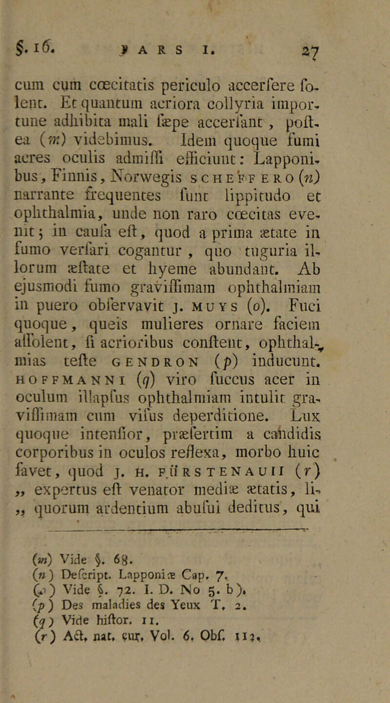 cum cum coecitatis periculo accerfere fo- lent. Et quantum acriora collyria impor- tune adhibita mali ilepe acceriant, poft- ea (w) videbimus. Idem quoque fumi acres oculis admiHi efficiunt: Lapponi- bus, Einnh, Norwegis s c h e f f e r 0 (n) narrante ifequentes funt lippitudo et Ophthalmia, unde non raro coecitas eve- nit 5 in caufa eft, quod a prima ietate in fumo verfari cogantur , quo tuguria il- lorum leftate et hyeme abundant. Ab ejusmodi fumo graviffimam ophthalmiam in puero obfervavit j. muys (0). Fuci quoque, queis mulieres ornare faciem alfolent, fi acrioribus conflent, ophthal-^ mias tefle gendron (p) inducunt. HOFFMANNi {q) viro fuccus accr in oculum illapCus ophthalmiam intulit gra- viffimam cum vilus deperditione. Lux quoque intenfior, praefertim a candidis corporibus in oculos reflexa, morbo huic favet, quod j. h. p.iirstenauii (r) „ expertus efl venator medi^ aetatis, li- „ quorum ardentium abului deditus, qui (*») Vide 68. («) Defcript. Lapponis Cap. 7* Q.t') Vide 72. I. D. No 5. b), (p) Des maladies des Yeux T, 2. (q) Vide hiftor. n. (r) Ad, nat, cnt, Vob 6, Obf, uj.