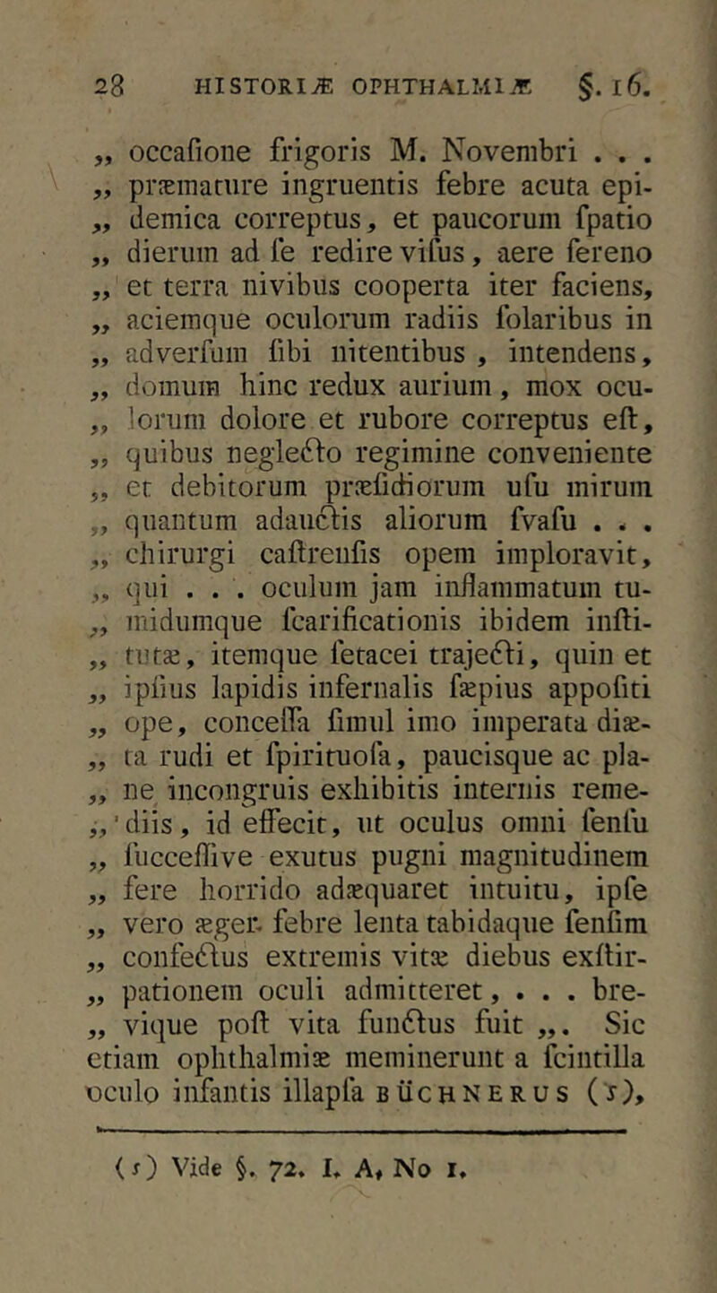 „ occafione frigoris M. Novembri . . . ,, praemature ingruentis febre acuta epi- „ demica correptus, et paucorum fpatio „ dierum ad le redire vifus, aere fereno „ et terra nivibus cooperta iter faciens, ,, aciemque oculorum radiis folaribus in „ adverfum fibi nitentibus , intendens, „ domum hinc redux aurium, mox ocu- „ lorum dolore et rubore correptus eft, „ quibus negleddo regimine conveniente ,, et debitorum praefidiorum ufu mirum ,, quantum adauftis aliorum fvafu . . . „ chirurgi caftrenfis opem imploravit, „ qui . . . oculum jam inflammatum tu- ,, midumque fcarificationis ibidem infti- „ tuts, itemque fetacei trajefti, quin et „ ipfius lapidis infernalis fepius appofiti ,, ope, concelfa fimul imo imperata di£e- „ ta rudi et fpirituofa, paucisque ac pla- ,, ne incongruis exhibitis internis reme- „‘diis, id effecit, ut oculus omni fenfu „ fucceffive exutus pugni magnitudinem ,, fere horrido adaequaret intuitu, ipfe „ vero Jeger. febre lenta tabidaque fenfim „ confedfus extremis vitte diebus exitir- „ pationem oculi admitteret, . . . bre- „ vique pofl: vita fundlus fuit Sic etiam Ophthalmiae meminerunt a fciiitilla xDculo infantis illapfa buchnerus ( j). (x) Vide §. 72. U Af No i.