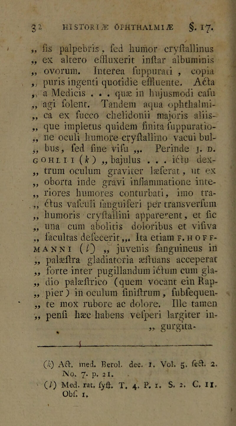 5, fls palpebris, fed liumor cryftallinus „ ex altero effluxerit inftar albuminis „ ovorum. Interea luppuraLi , copia ,, puris ingenti quotidie effluente. Acia ,, a Medicis . . . qu^e in hujusmodi cafu „ agi folent. Tandem aqua ophtlialmi- „ ca ex fiicco chelidonii majoris aliis- „ que impletus quidem finita fuppuratio- „ ne oculi humore-cvyftalliiio vacui bul- „ bus, fed fine vifu Perinde j. d. gohlii (k) „ bajulus . . . ictu dex- „ trum oculum graviter Isferat, ut ex „ oborta inde gravi infiammatione inte- „ riores humores conturbati, imo tra- „ 6Ius vafculi fanguiferi per transverfum „ humoris cryftallini apparerent, et fic „ una cum abolitis doloribus et vifiva „ facultas defecerit,,. Ita etiam f. h o f f- MANNi (/) juvenis fiinguineus in „ paljeftra gladiatoria ajfiuans acceperat „ forte inter pugillandum i61um cum gla- „ dio palteflrico (quem vocant ein Rap- „ pier ) in oculum finiftrum, fubfequen- „ te mox rubore ac dolore. Ille tamen „ penfi Inec habens vefperi largiter in- , „ gurgita- 1 (/c) ined. Berol. dec. i. Vol. 5, 2. IMo. 7. p. 21, • (/) Med. rat, tyft, T, 4. P, i. S. 2, C. II. Obf. I.