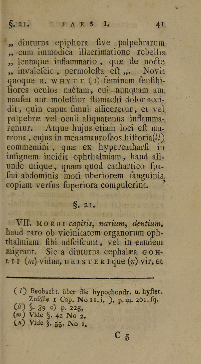 „ diuturna epiphora five palpebrarum „ cum immodica illacrimatione rebellis „ lentai|ue inflammatio , qu^e de no6le „ invalelcic , permolefta efl: Novit quoque R. WHYTT (0 feminam fenfibi- liores oculos na61:am, cuinunquam aut naufea aut moleltior ftomachi dolor acci- dit, quin caput fimul afficeretur, et vel palpebrje vel oculi aliquatenus inflamma- rentur. Atque hujus etiam loci efl: ma- trona , cujus in mea-amaurofeos hiftoria(l/} commemini, qujc ex hypercatharfi in infignem incidit ophthalmiam, haud ali- unde utique, quam quod cathartico fpa- fnii abdominis moti uberiorem fanguinis, copiam verius fuperiora compulerint. §. 21, VII. MORBI capitis, narium, dentium, haud raro ob vicinitatem organorum oph- thalmiam fibi adfcifcunt, vel in eandem migrant. Sic a diuturna cephaltea goh- L11 (m) vidua, h e i s t E r i que (n) vir, et ( /]) Beobacht. iiber die hypochondr. u. hyfter. Zut^le I Cap. Noii.i, \ p.in, aOi.fg. 00 §. 39 c) p. 225. (m) Vide 42 No 2. C») Vide §, 55. No i, C5