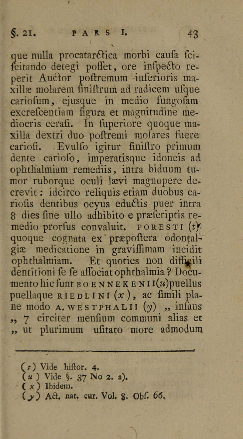 §. 21, PARS 1. 43 I que nulla procatar61ica morbi caufa fci- fcitando detegi pollet, ore infpefto re- perit Audior poftremum inferioris lua- xill5e molarem liniftrum ad radicem ufque cariofum, ejusque in medio fungofam excrefcentiam figura et magnitudine me- diocris cerafi. In luperiore quoque ma- xilla dextri duo pollremi molares fuere cariofi. Evulfo igitur finillro primum dente cariofo, imperatisque idoneis ad oplitlialmiam remediis, intra biduum tu- mor ruborque oculi lievi magnopere de- crevit : idcirco reliquis etiam duobus ca- riofis dentibus ocyus edu61:is puer intra 8 dies fine ullo adhibito e prjefcriptis re- medio prorfus convaluit, foresti (t^ quoque cognata ex' prsepoftera odontal- gijE medicatione in gravilfimam incidit ophthalmiam. Et quoties non diff^ili dentitioni fe fe alTociat ophthalmia ? Docu- mento hic funt BOENNEKENi i(2f)puellus puellaque riedlini(x), ac fimili pla- ne modo A. w E s T p H A L11 (y) „ iiifaus ,, 7 circiter menfium communi alias et „ ut plurimum ufitato more admodum (r) Vide hiftor, 4. (a ) Vide §. 37 No 2. a). ( x) Ibidem. Aft. nat. cHr. Vol. Obf. 66.