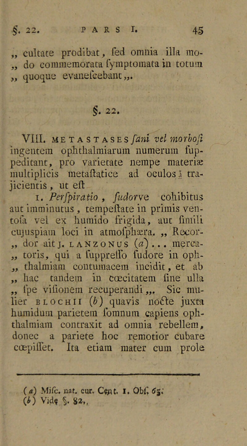 „ cultate prodibat, fed omnia illa mo- „ do commemorata lymptoinata in totum „ quoque evanelcebant §. 22. VIII. METASTASES fani vel morbofi ingentem oplitlialmiarum numerum fup- peditant, pro varietate nempe materiae multiplicis metaftatice ad oculos i tra- jicientis , ut elt I. Perfpiratio , fudorvQ cohibitus aut imminutus , tempeftate in primis ven- tofa vel ex humido frigida, aut fimili cujuspiam loci in atmofpliaera. „ Re^or- „ dor ait j. l a N z o N u s («')... raerca- „ toris, qui a fupprelfo fudore in opli- „ thalmiam contumacem incidit, et ab „ hac tandem in caecitatem line ulla „ fpe vifionem recuperandi,,. Sic mu- lier BLOCHii (b) quavis nofte juxta humidum parietem Ibmnuin capiens oph- thalmiam contraxit ad omnia rebellem, donec a pariete hoc remotior cubare coepilfet. Ita etiam mater cum prole ( a) Mifc. nat. cur. I. Obf. 6%: (O Vid« 82.,