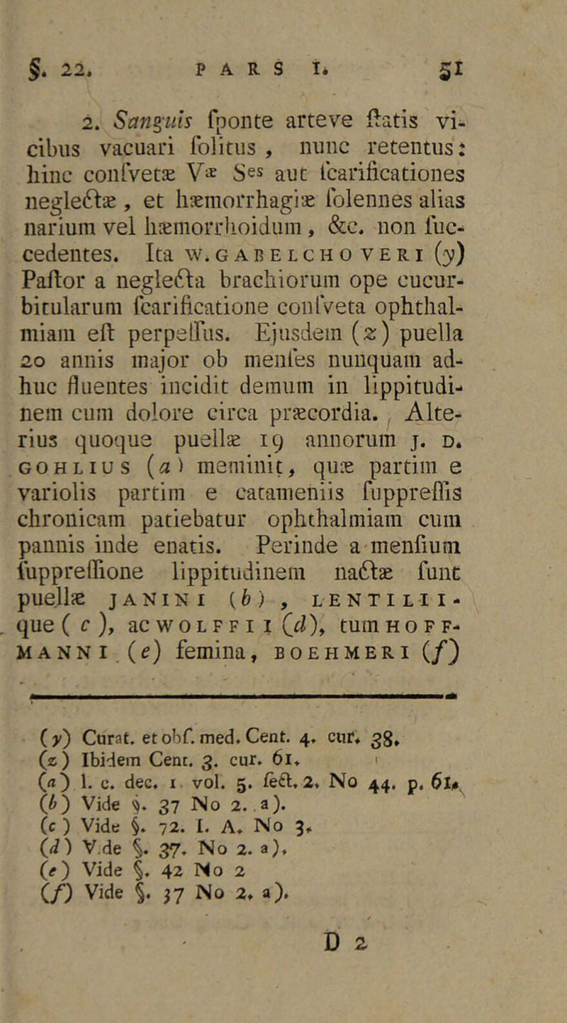 2. Sanguis fponte arteve flatis vi- cibus vacuari fblitus , nunc retentus: hinc confvetje S^s aut Icarificationes negle6f:s , et haemorrhagiae Iblennes alias narium vel lijemorrlioidum, &c. non luc- cedentes. Ita w. g a b e l c h o v e r i (3)) Paftor a negle^la brachiorum ope cucur- bitularum fcarificatione conlVeta ophthal- miani eft perpelFus. Ejusdem (2) puella 20 annis major ob menles nunquam ad^ huc fluentes incidit demum in lippitudi- nem cum dolore circa praecordia. Alte- rius quoque pueilse 19 annorum j. d. GOHLius (a) meminit, quie partini e variolis partim e cacameniis fuppreflis chronicam patiebatur ophthalmiam cum pannis inde enatis. Perinde a menfium lupprelTione lippitudinem nadlae funt puellae janini (fe), lentilii- que ( c), ac w 0 L F F I I (d), tum hoff- MANNI, (e) femina, boehmeri (/) ( y) Curat, et ohC. med. Cent. 4, cur. 33. (z) Ibidem Cent. 3. cur, 61, 1 (rt) 1. c. dec, 1 vol. 5. feti, 2, No 44, p, 6u. (h') Vide V 37 No 2. a), (c ) Vide §, 72. I. A. No 3. <id') V.de 37, No 2. a), (e) Vide §, 42 No 2 (/) Vide §. 37 No 2, a).