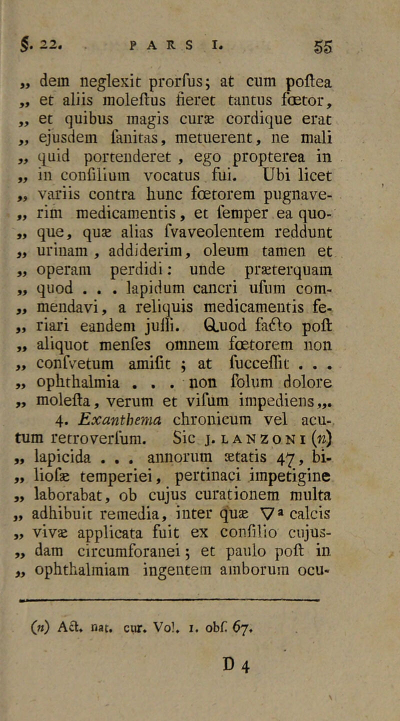 „ dem neglexit prorfus; at cum poflea ,, et aliis moleflus fieret tantus fcetor, „ et quibus magis curse cordique erat ,, ejusdem fanitas, metuerent, ne mali „ quid portenderet , ego propterea in „ in confilium vocatus fui. Ubi licet „ variis contra hunc foetorem pugnave- „ rim medicamentis, et femper ea quo- „ que, quse alias fvaveolentem reddunt „ urinam, addiderim, oleum tamen et „ operam perdidi: unde prseterquam ,, quod . . . lapidum cancri ufum com- „ mendavi, a reliquis medicamentis fe- „ riari eandem julli. GLuod faiflo poft „ aliquot menfes omnem foetorem non ,, confvetum amifit ; at fucceffit . . . „ Ophthalmia ... non folum dolore „ molefta, verum et vifum impediens,,. 4. Exanthema chronicum vel acu-, tum retroverfum. Sic j.lanzoni(w) ,, lapicida . . . annorum setatis 47, bi- „ liofse temperiei, pertinaci impetigine „ laborabat, ob cujus curationem multa „ adhibuit remedia, inter quse V* calcis „ vivae applicata fuit ex confilio cujus- „ dam circumforanei 5 et paulo poft in „ ophthalraiam ingentem amborum ocu- («) Aft. nat. ciir. Vol. 1. obf 67. D4