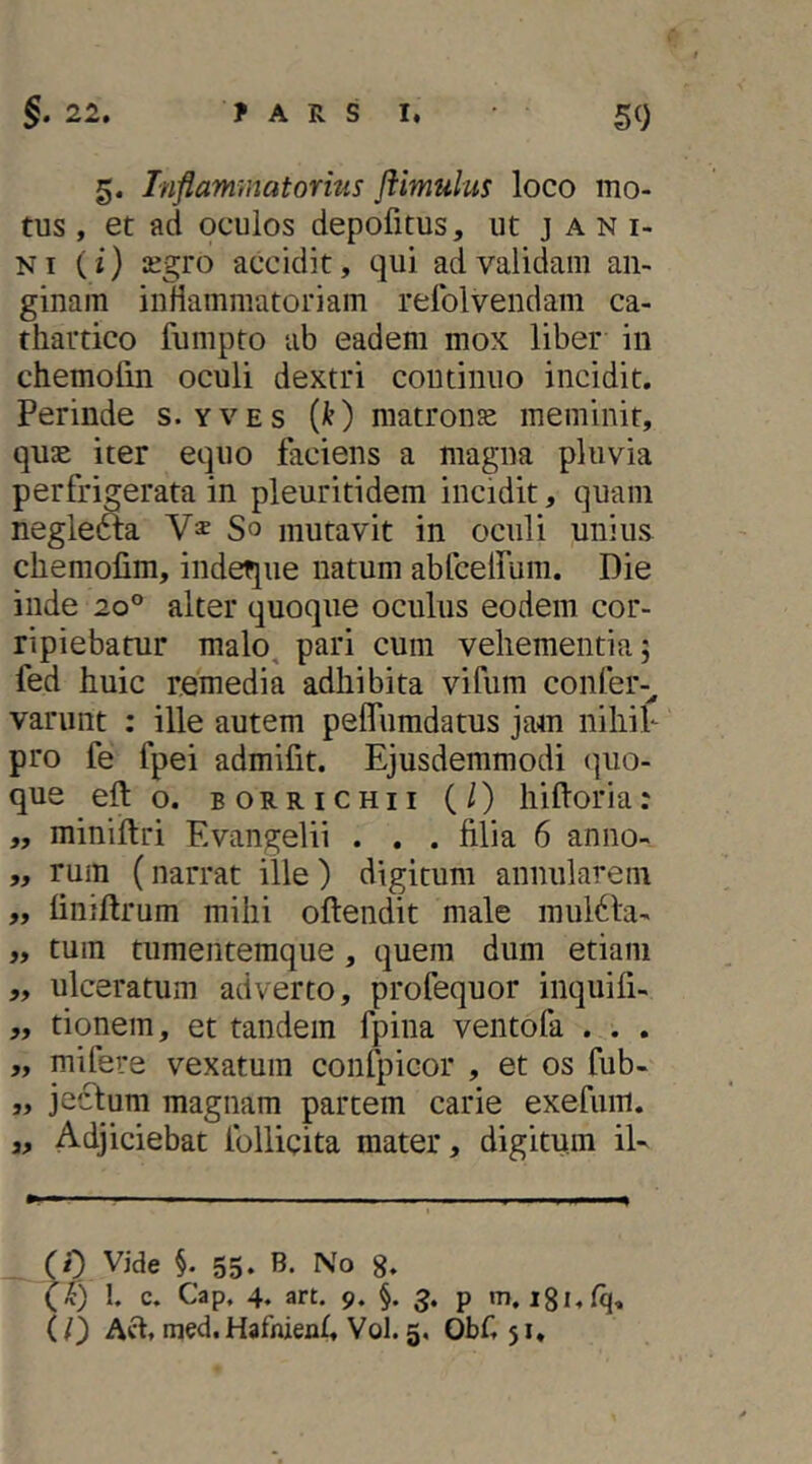 5. Inflammatorius Jiimulus loco mo- tus , et ad oculos depofitus, ut j a n i- Ni (i) £egro accidit, qui ad valickni an- ginam inliammatoriam relblvendam ca- thattico fumpto ab eadem mox liber in chemolin oculi dextri continuo incidit. Perinde s. yves (O matronje meminit, quae iter equo faciens a magna pluvia perfrigerata in pleuritidem incidit, quam neglefta So mutavit in oculi unius chemofim, indeque natum abfceirum. Die inde 20° alter quoque oculus eodem cor- ripiebatur malo, pari cum vehementia; fed huic remedia adhibita vifum confer-^ vannit : ille autem peflfumdatus jam nihih pro fe fpei admifit. Ejusdemmodi (|uo- que efto. borrichii (/) hifloria: ,, miniftri Evangelii . . . filia 6 anno- „ rum (narrat ille) digitum annularem „ finiftrum mihi oftendit male rnuldla- „ tum tumentemque, quem dum etiam „ ulceratum adverto, profequor inquifi- „ tionem, et tandem fpina ventoPa . . . „ mifere vexatum confpicor , et os fub- „ jecbum magnam partem carie exefum. j. Adjiciebat Pollicita mater, digitum iU (0 Vide §. 55- No g. (f) 1. c. Cap, 4. art. 9. §. 3. p m, igi.fq, ll) Aft. med.Hafnienh Vol. 5. Obfi 51.