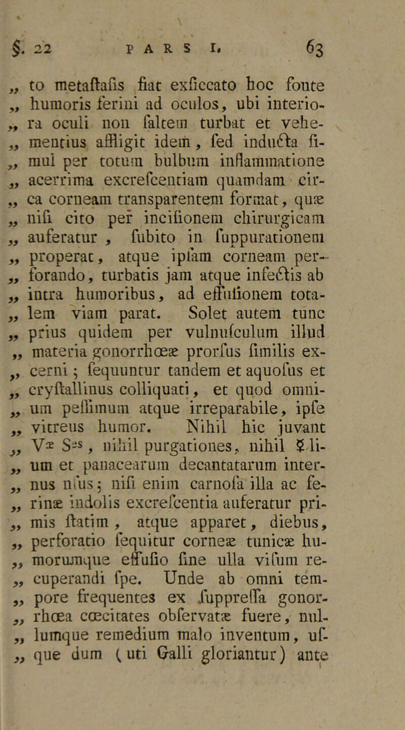 „ to metaftafis fiat exficcato hoc fonte ,, humoris ferini ad oculos, ubi interio- ,, ra oculi non faltein turbat et vehe- „ mentius affligit idem, fed indufta fi- „ raui per totum bulbum inflammatione „ acerrima excrefcentiam quamdam cir- „ ca corneam transparentem format, qufe „ nifi cito per incifionem chirurgicam „ auferatur , fubito in fuppurationeni „ properat, atque iplam corneam per- „ forando, turbatis jam atque inferiis ab „ intra humoribus, ad effulionem tota- „ lem viam parat. Solet autem tunc „ prius quidem per vulnufculiim illud „ materia gonorrhoeae prorfiis fimilis ex- „ cerni; fequuntur tandem et aquofus et „ cryftallinus colliquati, et quod omni- „ um pellimum atque irreparabile, ipfe ,, vitreus humor. Nihil hic juvant S-s, nihil purgationes, nihil $ li- „ um et panacearum decantatarum inter- „ nus nlusj nifi enim carnofa illa ac fe- „ rinae indolis excrefcentia auferatur pri- „ mis ftatim , atque apparet, diebus, „ perforatio lemiitur corneae tunicae hu- „ mormnque effufio fine ulla vi Tum re- „ cuperandi fpe. Unde ab omni tem- „ pore frequentes ex fuppreOTa gonor- „ rhoea ccecitates obfervatae fuere, nul- „ lumque remedium malo inventum, uf- ,, que dum (uti Galli gloriantur) ante