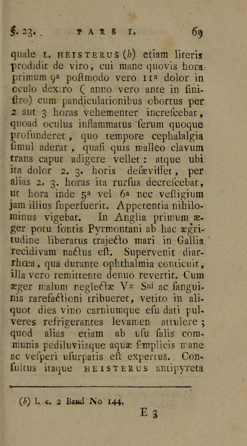 quale t, h e i s t e r u s (/j) etiam literis prodidit de viro, cui mane quovis hora primum 93 poflmodo vero dolor in oculo dex.ro C vero ante in fini- flro) cum pandiculationibus obortus per 2 aut 3 horas vehementer increlcebat, quoad oculus inflammatus 'ferum quoque profunderet, quo tempore cephalalgia Cmul aderat, quafi quis malleo clavum trans caput adigere vellet: atque ubi ita dolor 2. 3. horis defseviilet, per alias 2, 3. horas ita rurfus decrefcebat, ut hora inde 5^ vel 6® nec velligium jam illius fuperfuerit. Appetentia nihilo- minus vigebat. In Anglia primum ae- ger potu fontis Pyrmontani ab hac aegri- tudine liberatus traje6Io mari in Gallia ' recidivam na61us eft. Supervenit diar- rhoea, qua durante Ophthalmia conticuit, illa vero remittente denuo revertit. Cum aeger malum negle61:3e Sni ac fangui- nis rarefa6Iioni tribueret, vetito in ali- quot dies vino carniumque efu dati pul- veres refrigerantes levamiCn attulere ; quod alias etiam ab ufu falis com- munis pediluviisque aquae Pmplicis mane ac vefperi ufurpatis eft expertus. Con- fuitus itaque heisterus antipyreta Es 1. 6. 2 Ea&d iSo 144»