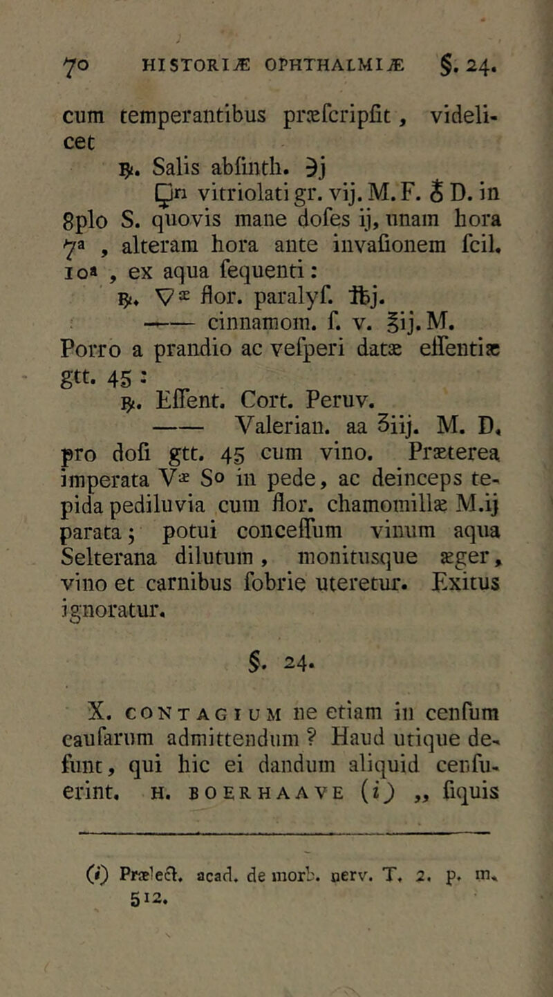 cum temperantibus prv'efcripfit, videli- cet Salis ablinth. Qn vitriolati gr. vij. M. F. S D. in 8plo S. quovis mane dofes ij, unam hora 73 , alteram hora ante invafionem fcil, 10* , ex aqua fequenti: flor, paralyf. jfej. cinnamom. f. v. |ij.M. Porro a prandio ac vefperi datse effentiac gtt. 45 •• ^ ty, Efient. Cort. Peruv. Valerian. aa 5iij. M. D« pro dofi gtt. 45 cum vino. Praeterea imperata So in pede, ac deinceps te- pida pediluvia cum flor, chamomillae M.ij parata; potui concelTum vinum aqua Selterana dilutum , monitusque aeger, vino et carnibus fobrie uteretur. Exitus ignoratur. §. 24. X. CONTAGIUM ne etiam in cenfum caufarum admittendum ? Haud utique de- funt, qui hic ei dandum aliquid cenfu- erint, h. boerhaave {i) „ fiquis (i) Praeleft, acad. de morb. oerv. T, 2. p. m. 512,