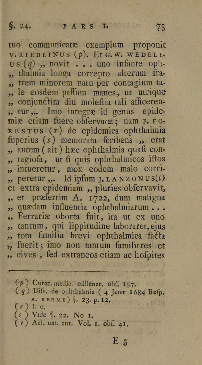 tuo communi caese exemplum proponit V. RIEDLINUS (p). EcG.W. W E D E L I- us (q) „ novit . . . uno infante opli- „ rhalmia longa correpto alterum fra- ,, trem minorem natu per contagium ta- „ le eosdem palliim manes, ut utrique „ conjun61:im diu molellia tali afficeren- „ tur„. Imo integrae id genus epide- mis etiam fuere obfervats; nam p. f o- UESTUS (r) de epidemica Ophthalmia fuperius (j) memorata feribens „ erat „ autem ( ait) hsc Ophthalmia quafi con- „ tagiofa, ut fi quis ophthalmicos illos „ intueretur, mox eodem malo corri- „ peretur Id ipfum j. lanzonusCO- et extra epidemiam „ pluries obfervavit, „ et prsefertim A. 1722, dum maligna „ qusdam influentia ophthalmiarum . . . „ Ferraris oborta fuit, ita ut ex uno „ tantum, qui lippitudine laboraret,ejus „ tota familia brevi ophthalmica fadla fuerit; imo non tantum familiares et „ cives , fed extraneos etiam ac hofpites (p') Cur an medie, millenar. obf. 187. C Difs. de Ophthalmia ( 4 Jenac i 684 A. rehme) §. 23. p. 12. (>') 1- c. (r ) Vide f.. 22. No i, ( / ) Aci. nat. cur. Vol, 1, obf. 41,