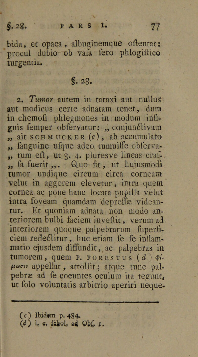 bida, et opaca, albuginemque oftentat: procul dubio ob vaia iero phlogiilico turgentia. §. 28. 2. Tumor autem in taraxi aut nullus aut modicus cerre adnatam tenet, dum in chemofi phlegmones in modum infi- gnis femper oblervatur: „ conjim^livain ,, ait s c H M u c K E R (c), ab accumulato „ fanguine ufque adeo tumuilbe obferva- „ tum eft, ut 3. 4. pluresve lineas craf- „ fa fuerit,,. Q.uo f:t, ut hujusmodi tumor undique circum circa corneam velut in aggerem elevetur, intra quem cornea ac pone hanc locata pupilla velut intra foveam quamdam depreltrE videan- tur. Et quoniam adnata non modo an- teriorem bulbi faciem invehit, verum ad interiorem quoque palpebrarum fiiperh- ciem refle61itur, huc eriam fe fe inflam- matio ejusdem diffundit,, ac palpebras in tumorem, quem p. p 0 r e s x u s {d ' <pl- l^u(riv appellat, attollit; atque tunc pal- pebrae ad fe coeuntes oculum ita tegunt, ut folo voluntatis arbitrio aperiri neque- ( c ) Ibiifm p. 484. (d) l, «, fshob aU Obii