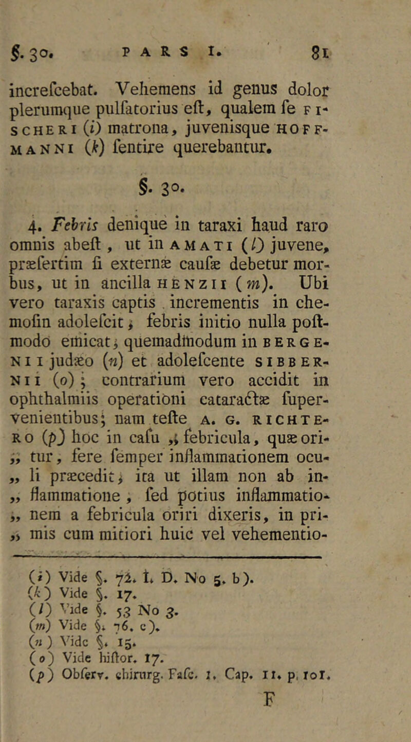 increfcebat. Vehemens id genus dolor plerumque pulfatorius eft, qualemfe fi- s cHE RI (0 matrona, juvenisque hof f- MANNi Ik) fentixe querebantur, 4. Febris denique in taraxi haud raro omnis abeft , ut in a m a t i ( 0 juvene, prsefertim fi externse caufae debetur mor- bus, ut in ancilla H E N z 11 ( m). Ubi vero taraxis captis , incrementis in che- mofin adolefcit i febris initio nulla poft- modo emicat ^ quemadmodum in b e r g e- N11 judaeo {n) et adolefcente s i b b e r- N11 (0) • contrarium vero accidit in ophthalmiis operationi cataraftae fuper- venientibus^ nam tefte a. g. richte- R o (p3 hoc in cafu febricula, quse ori- tur, fere femper inflammationem ocu- „ li praecedit i ita ut illam non ab in- „ flammatioiie , fed potius inflammatio- „ nem a febricula oriri dixeris, in pri- ,> mis cum mitiori huic vel vehementio- (i) Vide yi* t» D, No 5* b). Vide §. 17. (/) Vide §. 53 No 3. (w) Vide ‘t6, c), (« ) Vide 15. (0) Vide hiftor. I7. (p) Obferr. chimrg. Fafc. 1, Cap. ii* p. rol. F