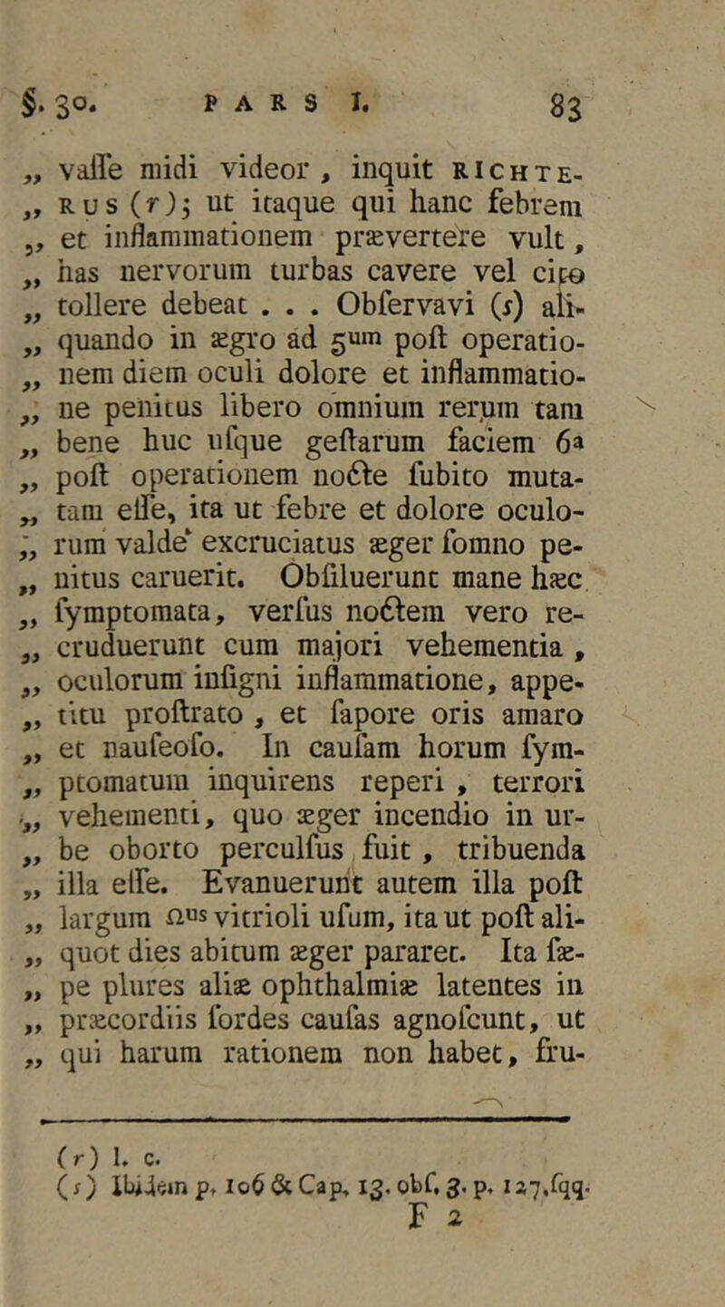 „ vaile midi videor , inquit R i c h t e- „ R u s (r) 5 ut itaque qui hanc febrem 5, et inflammationem prsvertere vult, „ has nervorum turbas cavere vel cip „ tollere debeat . . . Obfervavi (^) ali- „ quando in sgro ad gum poft operati0- ,, nem diem oculi dolore et inflammatio- ,, ne penitus libero omnium rerjim tam ,, bene huc ufque geftarum faciem 6a „ poft operationem no^te fubito muta- „ tam eife, ita ut febre et dolore oculo- rum valde‘ excrucktus teger fomno pe- „ uitus caruerit. Obfiluerunt mane haec ,, lymptomata, verfus no6tera vero re- ,, cruduerunt cum majori vehementia , ,, oculorum iufigni inflammatione, appe- „ titu proftrato , et fapore oris amaro „ et naufeofo. In caufam horum fym- ,, ptomatura inquirens reperi , terrori vehementi, quo aeger incendio in ur- „ be oborto perculfus fuit , tribuenda „ illa elfe. Evanuerunt autem illa poft „ largum nus vitrioli ufum, ita ut poft ali- „ quot dies abitum aeger pararet. Ita fte- „ pe plures aliae Ophthalmiae latentes in „ praecordiis Ibrdes caufas agnofcunt, ut „ qui harum rationem non habet, fru- (r) 1. c. (;) XUIcmpt Io6&Cap, 13. obf, 3. p, U7.fqq.