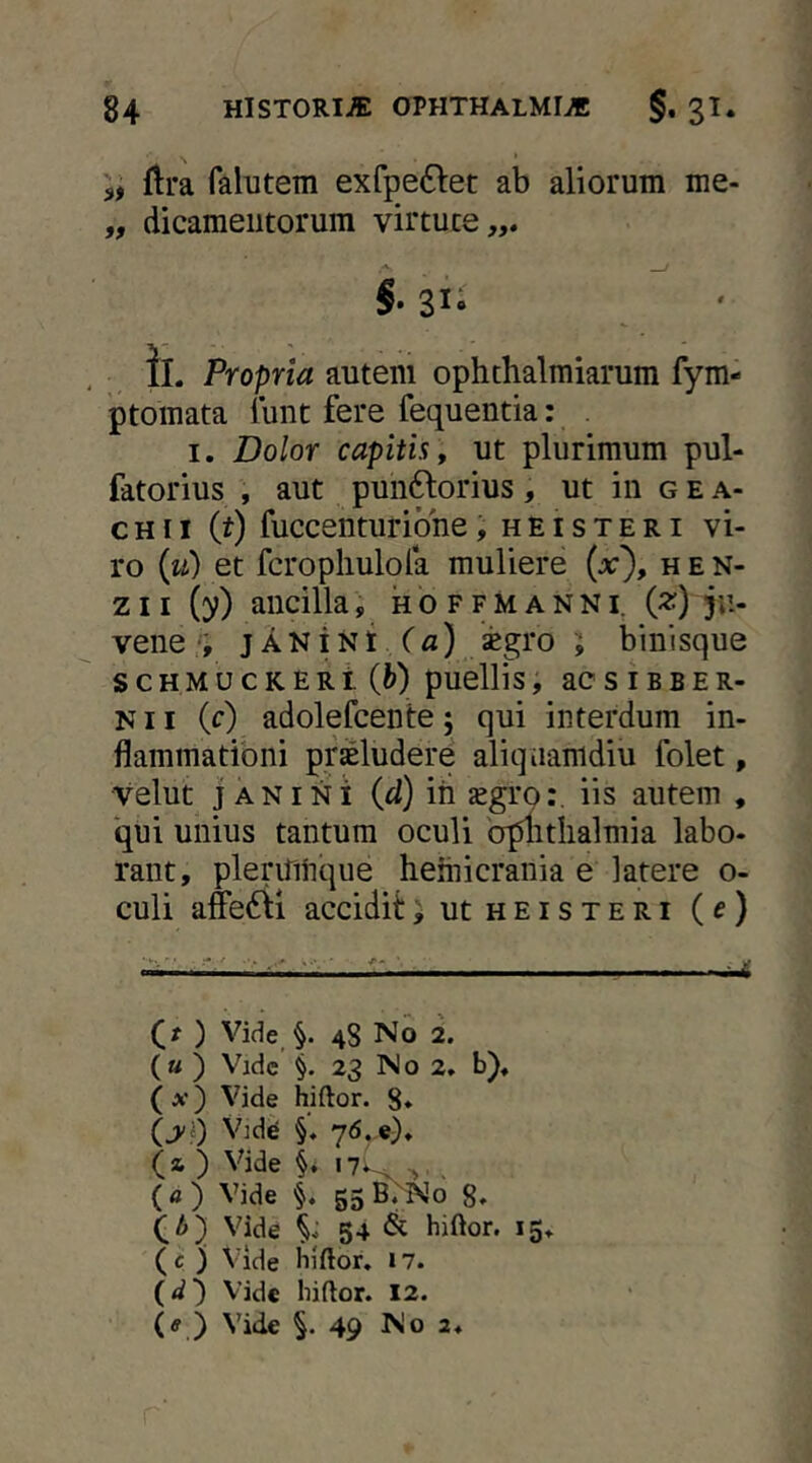 flra falutem exfpe£l:et ab aliorum me- „ dicameiitorum virtute,,. ' f S- 31- II. Propria autem ophthalmiarum fym- ptomata lunt fere fequentia: . I. Dolor capitis , ut plurimum pul- fdtorius , aut pun6lorius, ut in g e a- c H11 (t) fuccenturione, h e i s t e r i vi- ro (w) et fcropliulofa muliere (jc), h e n- zii (y) ancilla i hoffmanni^ (^) 5»-- vene jAKiNt Ca) segro i binisque s c H M u c K E R i {h) puellis, ac s I B B E R- N11 (c) adolefcente; qui interdum in- flammationi proludere aliquamdiu folet, velut JANI NI (cl) ih jegro:. iis autem , qui unius tantum oculi b|flitlialmia labo- rant, pleriTiiique heiiiicrania e latere o- culi afe6li accidit>utHEiSTERi (f) u (?) Vifie §. 48 No 2. (« ) Vidc §. 23 No 2. b). (x) Vide hiftor. 8* (^i) VidiB §. 76.,«). (a, ) Vide 17*^ > . ( « ) Vide §. 55 8* (A) Vide 54 & hiftor. 15. ( c ) Vide hiftor, 17. (<^') Vide hiftor. 12. (ff ) Vide §.49 No 2,