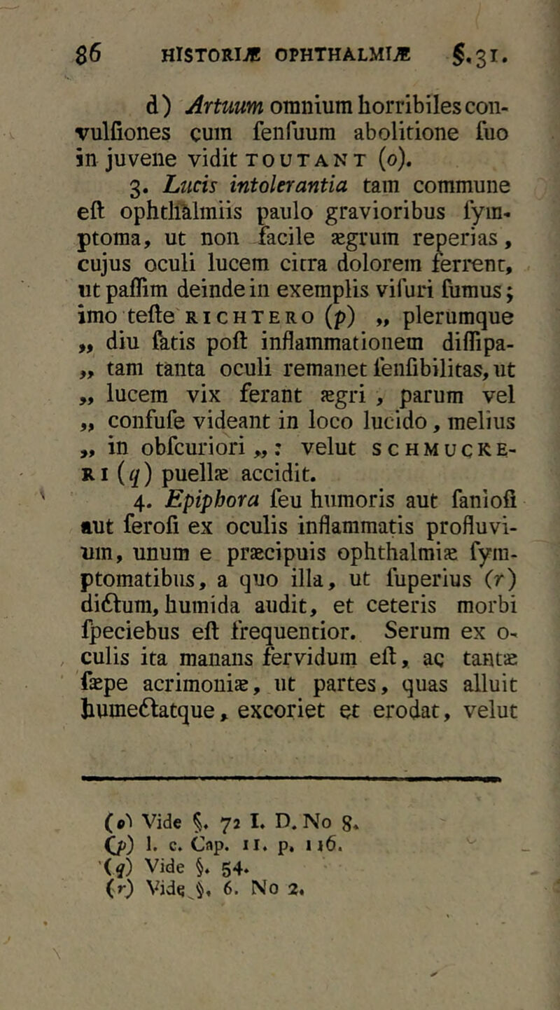 d ) Artuum omnium horribiles con- vulfiones cum fenfuum abolitione fuo in juvene vidit t o u t a n t (o). 3. Lticis intolerantia tam commune eft ophtlMmiis paulo gravioribus iym- ptoma, ut non facile aegrum reperias, cujus oculi lucem citra dolorem ferrent, ut paflim deinde in exemplis vifuri fumus; imo tefte richtero(p) „ plerumque „ diu fktis poft inflammationem diflipa- ,, tam tanta oculi remanet fenfibilitas, ut „ lucem vix ferant aegri , parum vel ,, confufe videant in loco lucido, melius ,, in obfcuriori „ : velut s c h m u c k e- Ri (q) puellje accidit. 4. Epiphora feu humoris aut fanlofi aut ferofi ex oculis inflammatis profluvi- um, unum e praecipuis Ophthalmiae fyra- ptomatibus, a quo illa, ut fuperius (r) diftum, humida audit, et ceteris morbi fpeciebus eft frequentior. Serum ex o- , culis ita manans fervidum eft, ac tanta: 'faepe acrimoniae, ut partes, quas alluit humeftatque, excoriet et erodat, velut (•'l Vide 72 I. D. No g. (ji) 1. c. Cflp. II. p. 116. '{q) Vide §. 54. (r) Vide^^, 6. No 2*