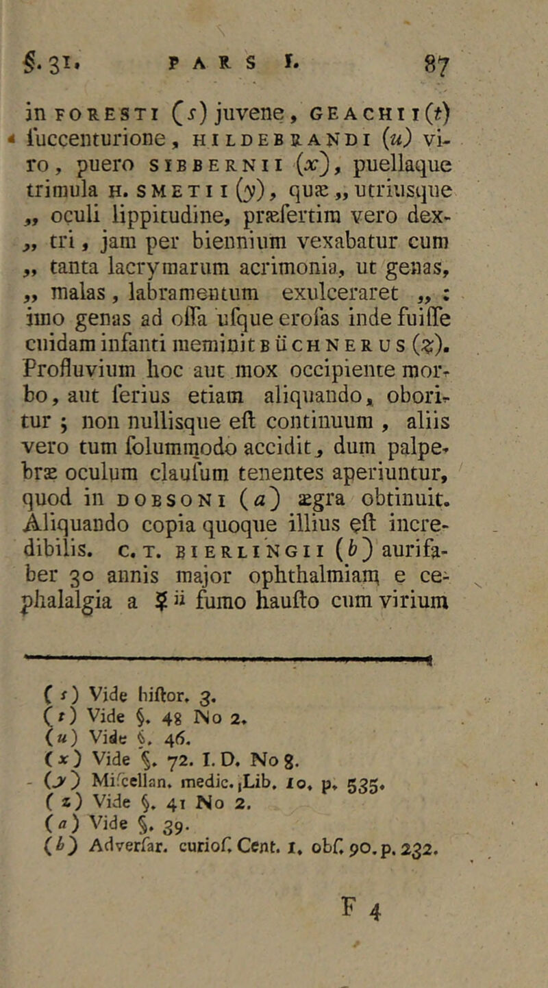 an FOR ES Ti juvene, GEACHii(f) * luccenturione, h i l d e b b. a n d i {u) vi- ro , puero siBBERNii (x), puellaque trimula h. s M E x 11 (3?), quje „ utriusque „ oculi lippitudine, prfefertira vero dex- ,, tri, jam per biennium vexabatur cum „ tanta lacrymarum acrimonia, ut genas, „ malas , labra mentum exulceraret „ ; imo genas ad offa ufque erofas inde fuiffe cuidam infanti meminit buchnerus (;?;). Profluvium hoc aut mox occipiente moiv bo, aut ferius etiam aliquando, oborh tur ; non nullisque eft continuum , aliis vero tum folummodo accidit, dum palpe^ brsE oculum claufum tenentes aperiuntur, quod in DOESONi (a') ^gra obtinuit. Aliquando copia quoque illius incre- dibilis. c. T. BiERLi NGii (fc) aurifa- ber 30 annis major Ophthalmian^ e ce- ^ phalalgia a ? » fumo haufto cum virium * (*) ( s) Vjde hiftor. 3. (f) Vide §, 48 ISo 2. («) Vide i. 46. (*) Vide 72. I. D, No 8. - (>) Mifccllan, medie. |Lib. lo, p. 535« C i) Vide 4T No 2. (a) Vide §. 39. (i) Adverfar. curiof,Cent. i, obHpo.p.232.