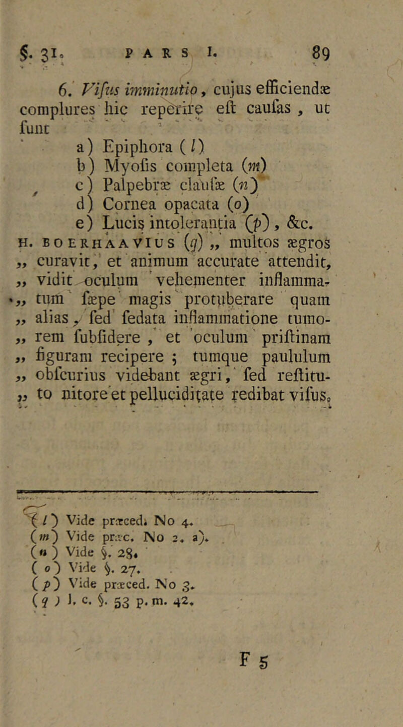 6. yifus imminutio f cujus efficiendae complures liic reperire eft caulas , uc fune  ■ ^ a) Epiphora (/) b) Myofis completa (yn) c) Palpebrae claufae d) Cornea opacata (0) ' e) Lucis intolerantia (p) , &,c. H. B o E R H k A VI u s ({/) „ multos jcgroS „ curavit,’et animum accurate attendit, ,, vidit oculum 'vehementer iiiflammar tum' fope magis' protuberare quam „ alias , fed' fedata inflammatione tumo- „ rem fubfidere ,' et 'oculum' priftinara „ figuram recipere 5 tumque paululum ,, obfcurius videbant aegri,' fed rellitu- j3 to nitoreetpelluciditate redibat vifus» ^ / ^ Vide prjtcedi No 4. (;«) Vide pnve. No 2. a). (« ) Vide 28« ■ ( 0') Vide 27, (/)) Vide praeced. No 3* (? ; J. c. §. 53 p. m. 42,