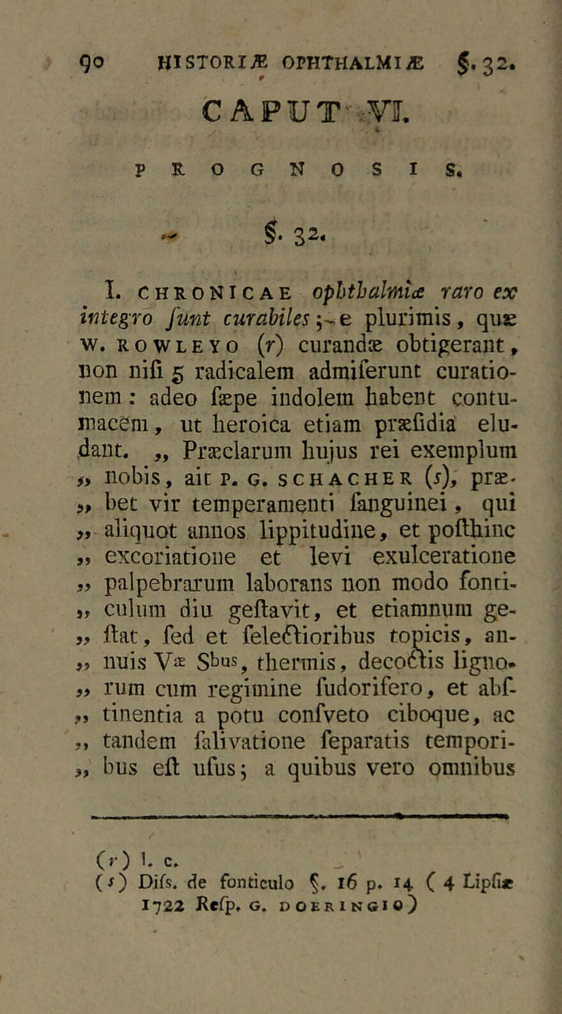 fc APUT' .yj. PROGNOSIS. 32, I. CHRONICAE Ophthalmia raro ex integro funt curabiles e plurimis, qus w. R o w L E Y o (r) curandae obtigerant, non nifi 5 radicalem admiferunt curatio- nem : adeo fepe indolem habent contu- macem , ut heroica etiam prsefidia' elu- dant. „ Praeclarum hujus rei exemplum #, nobis, ait p. G. scHACHER (i), prse- bet vir temperamenti fanguinei, qui aliquot annos lippitudine, et pofthinc 9» excoriatione et levi exulceratione palpebrarum laborans non modo fonci- >, culum diu geftavit, et etiamnum ge- ff ftat, fed et fele^lioribus topicis, aii- „ nuis Vas Sbus, thermis, decoftis ligno* 99 rum cum regimine fudorifero, et abf- 99 tinentia a potu confveto ciboque, ac 9, tandem falivatione feparatis tempori- 9, bus eft ufus, a quibus vero omnibus / (>•) C. (f) Difs, de fonticulo l6 p. 14 ( 4 Lipfi« 1722 Refp. G, DOERINGIO)