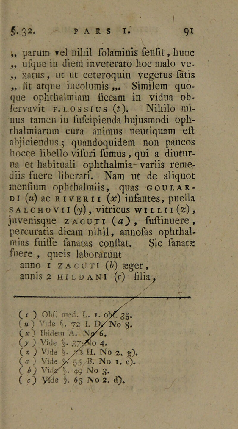 •„ parum rei nihil folaminis fenlit, hunc ,, ufqiie in diem inv^eterato lioc malo ve- ,, xatiis, iic ut ceteroquin vegetus fatis „ Iit atque incolumis Similem quo- que oplithalmiam ficcam in vidua ob- fervavit f. i.ossius (j). Nihilo mi- nus tamen in fufcipieuda hujusmodi oph- thalmiarum cura animus neutiquam eft abjiciendus ; quandoquidem non paucos liocce libello vifuri fumus, qui a diutur- na et habituali oplitlialmia- variis reme- diis fuere liberati. Nam ut de aliquot menfium oplithalmiis, quas goular- di (m) ac RIVER 11 (:r) infantes, puella s A L c H o V11 (y), vitricus w i l l 11 (2), 3 u venisque zacuti {a') , fuftinuere , percuratis dicam nihil, annofas Ophthal- mias fuilfe fanatas conflat. Sic fanatse fuere , queis laborarunt anno i zacuti (b) jeger, annisa hi l dani (r) filia. ( f ) OI>r, med. L. i. («) Vide 72 L l^No S. Ibidetn'A. U ) Vide i 37/^0 4. (z ) Vide II. No 2. g). (a ) Vide5 R. No i. c). ( ^_) No 3. ( c) yide §. 65 No 2, d). \