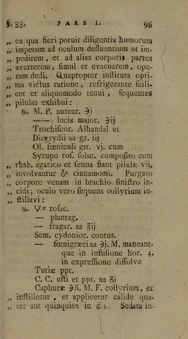 PARS 1. 95 „ ea qua fieri potuit diligentia humorum „ impetum ad oculum defluentium ut im- „ pedirem, et ad alias corporis partes „ averterem, fimul et evacuarem,, ope- „ ram dedi. GLuapropter inftituta opti- „ ma viftus ratione, refrigerante fcili- „ cet et aliquomodo tenui, fequentes „ pilulas exhibui; ' 'fy. M. P. aurear. lucis major, ^ij Trochifcor. Alhandal et Diagrydii aa gr. iij Ol. focniculi gtt. vj. cum Syrupo rof. folut. compofito cum ,, rhab. agarico et fenna fiant piluije vij, „ involvantur cinnamomi. Purgato „ corpore venam in brachio finiftro in- „ eidi j oculo vero fequens collyrium in- „ ftillavi: i^. rofac. — plantag. — fragar. aa iij Sem. cydonior. contus. foenigraeciaa ^j. M. maiieant- que in infufione hor. 4, in expreflione diffolve Tutije ppt. C. C. ufti et ppt. aa 3i CaphursE M. F. collyrium, et „ inftilletur , et applicetur calide qiia- „ ter aut quinquies in dlt. Sedata in-