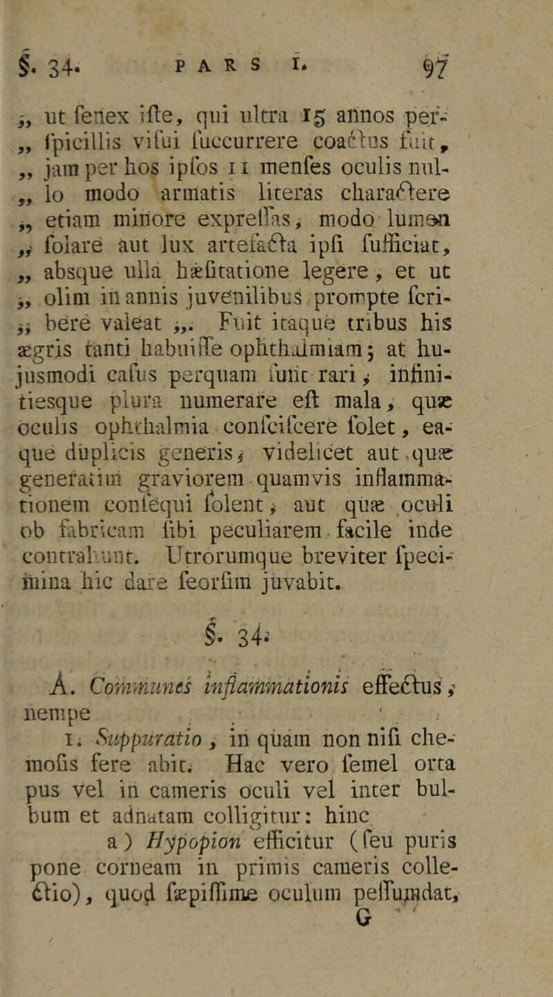 i, ut fenex ifte, qui ultra 15 annos pef- „ Ipicillis vitui iuccurrere coadlus fuit, „ jainperlios ipfos ii inenfes oculis nul- „ lo modo annatis literas clrara<^ere „ etiam minore exprellas, modo luinon „• folare aut lux arteta61:a ipfi fufficiat, ,, absque ulla hsefitatione legere, et ut jy olini in annis juvenilibus prompte fcri- bere valeat Fuit itaque tnbus his aegris tanti habuiiTe oplitliaimiam; at hu- jusmodi cafus perquam luiit rari y inhni- tiesque plura numerare eft mala, quse oculis Ophthalmia confcifcere folet, ea- que duplicis generis# videlicet aut,qu3c generatim graviorem quamvis inflamma- tionem conlequi lolent # aut qine oculi ob fabricam libi peculiarem facile inde contrahunr. Utrorumque breviter fpeci- mina hic dare feorfim juvabit. §’ 34^ A. Communes inflammationis effedfus',’ nempe / ' . I. Suppuratio, inquam nonnifiche- raofis fere abit. Hac vero femel orta pus vel in cameris oculi vel inter bul- bum et adnatam colligitur: hinc a) i/3ipopiow efficitur (feu puris pone corneam in primis cameris colle- dlio), quo4 fepiffime oculum pelfuindat, G '