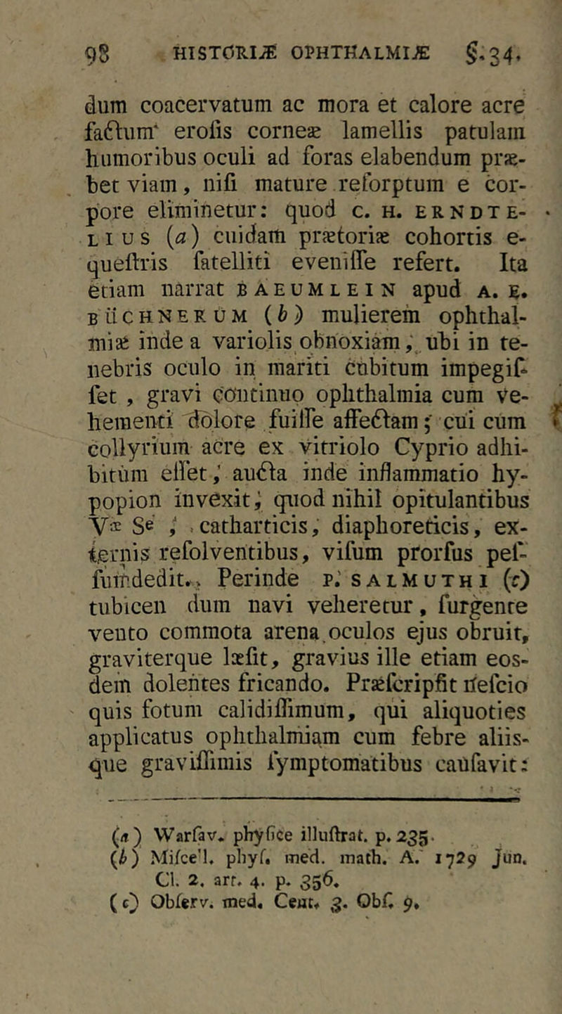 dum coacervatum ac mora et calore acre faftum' erofis comese lamellis patulam humoribus oculi ad foras elabendum prs- bet viam, nifi mature reforptum e cor- pore eliminetur: quod c. h. erndte- Lius {a) cuidam prsetorise cohortis e- queftris fatelliti eveniffe refert. Ita etiam narrat baeumlein apud a. e. BiiCHNERUM {b) muUerem ophthal- mise inde a variolis obnoxiam,, uhi in te- nebris oculo in mariti cubitum impegif* fet , gravi continuo Ophthalmia cum Ve- hementi dolore fuitfe alfedlam; cui cum collyrium acre ex vitriolo Cyprio adhi- bitum elfet,’ audla inde inflammatio hy- popion invexitquod nihil opitulantibus yae Se .catharticis, diaphoreticis, ex- ternis refolventibus, vifum prorfus pef- fuindedit. > Perinde p.’ s a l M u t h i (0 tubicen dum navi veheretur, furgenre veuto commota arena, oculos ejus obruit, graviterque loefit, gravius ille etiam eos- dem dolentes fricando. Prsefcripfit hefcio quis fotum calidiflimum, qui aliquoties applicatus ophtlialniiam cura febre aliis- que graviflimis fymptomatibus caufavit: (rt) Warfav. phyfiCe illuftrat. p. 235. {h) Mifce’1, pliyf. med. math. A. J729 Jun. Cl. 2. arr. 4. p. 356, (c) Oblerv. med, Ceuu 3. ObC $»,