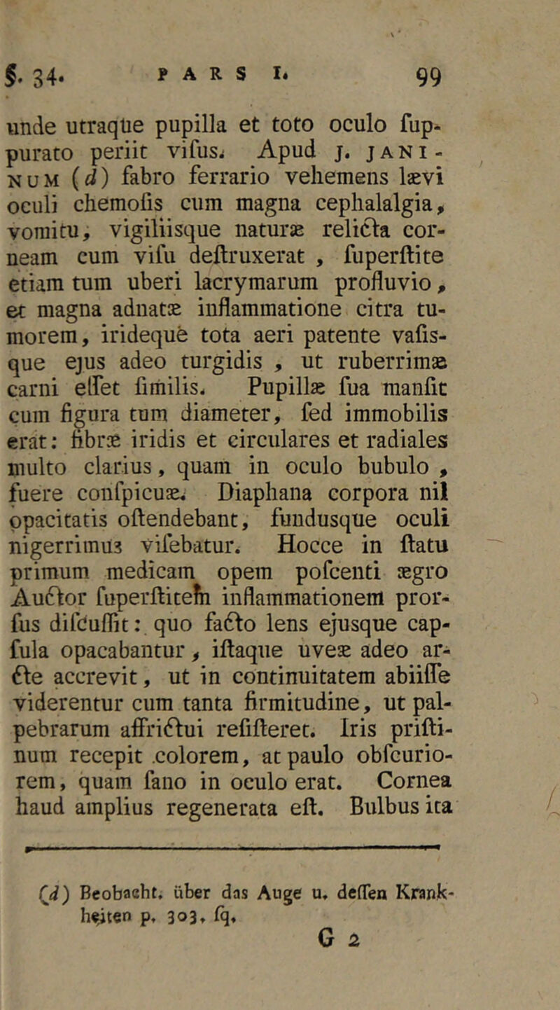 unde utraqlie pupilla et toto oculo fup- purato periit vifus^ Apud j. jani- NUM {d) fabro ferrario vehemens laevi oculi chemofis cum magna cephalalgia, vomitu, vigiliisque naturae relicta cor- neam cum vifu deftruxerat , fuperftite etiam tum uberi lacrymarum profluvio , et magna adnatae inflammatione citra tu- morem, irideque tota aeri patente vafis- que ejus adeo turgidis , ut ruberrimae carni elfet fimilis- Pupillae fua raanfit cum figura tum diameter, fed immobilis erat: hbr:e iridis et circulares et radiales multo clarius, quam in oculo bubulo , fuere confpicuae* Diaphana corpora nil opacitatis oftendebant, fundusque oculi nigerrimus vifebatun Hocce in ftatu primum medicam opem pofcenti aegro Au6tor fuperftitehi inflammationem pror- fus difcuflit: quo fa6to lens ejusque cap- fula opacabantur, iftaque uveae adeo ar- 6te accrevit, ut in continuitatem abiilTe viderentur cum tanta firmitudine, ut pal- pebrarum affri6dui refifteret. Iris prifti- num recepit .colorem, at paulo obfcurio- rem, quam fano in oculo erat. Cornea haud amplius regenerata eft. Bulbus ita (^d) Beobaeht. iiber das Auge u, defTen Krank- h^ten p, 303, fq. /