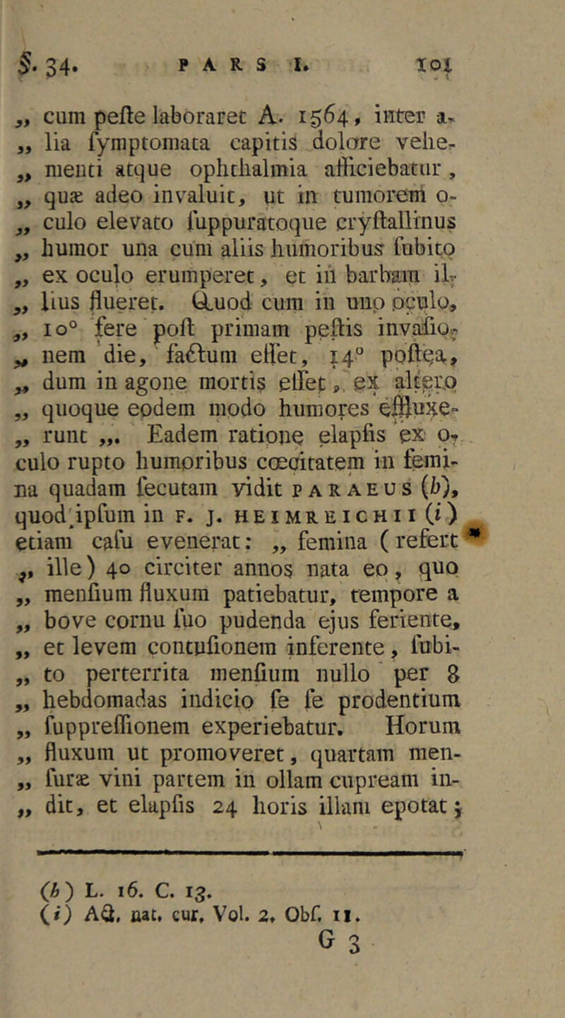 ,, cum pefte laboraret A. 1564, inter „ lia fymptoniata capitis dolare velie^ ,, menti atque opiitiialmia alliciebatur, „ qu£e adeo invaluit, ut in tumorem o- ,, culo elevato iuppuratoque cryftallinus ,, humor una cum aliis humoribus fubitp „ ex oculo erumperet, et iil barbara ilr „ lius flueret, duod cura in uup oculo, „ 10° fere pofl; primam pellis invafio^ „ nem 'die, fa6lum eflet, 14” poft^^ar, ,, dum in agone mortis elTef;ex alt^rp „ quoque eodem modo humores eifluxe- „ runt ,,. Eadem ratione elapfis ex 07 culo rupto humoribus cceoitatem in femi- na quadam fecutam vidit p a R a e u s (h), quoddpfum in f. j. heimreichiiCO etiam cafli evenerat; „ femina ( refert ^ ,, ille) 40 circiter annos nata eo, quo „ menfium fluxum patiebatur, tempore a „ bove cornu fuo pudenda ejus feriente, „ et levem contufionera inferente, fubi- „ to perterrita menfium nullo per 8 „ hebdomadas indicio fe fe prodentium „ fupprelTionem experiebatur. Horum „ fluxum ut promoveret, quartam men- „ furae vini partem in ollam cupream in- „ dit, et elapfis 24 horis illam epotat j (A) L. 16, C. 13. (0 A^, nat, cur. Vol. 2. Obf. ii.