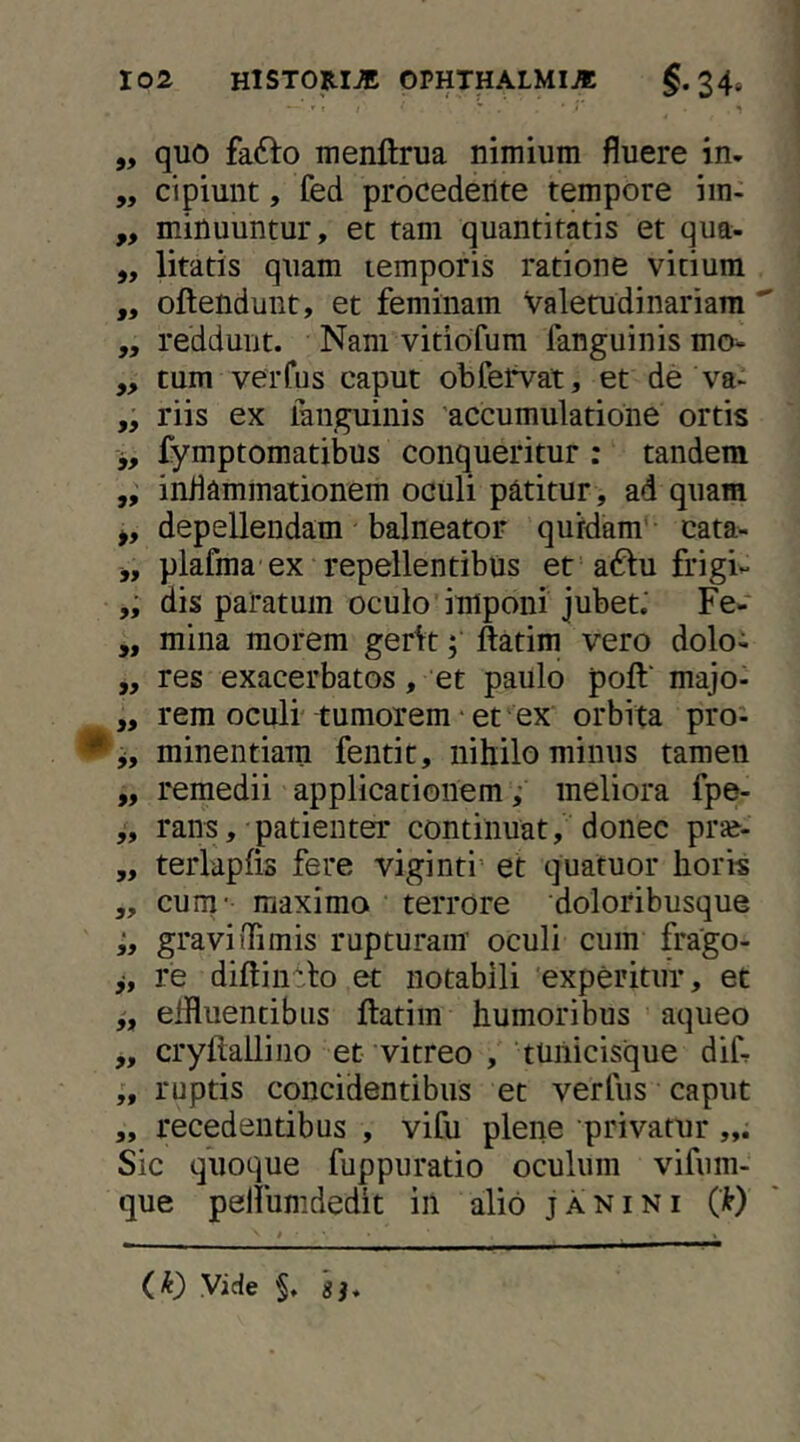 „ quo fafto menftrua nimium fluere in- „ cipiunt, fed procedente tempore iin- „ minuuntur, et tam quantitatis et qua- ,, litatis quam lemporis ratione vitium ,, oftendunt, et feminam valetudinariam  ,, reddunt. Nam vitiofum fanguinismo- ,, tum verfus caput obfetVat, et de va> riis ex languinis accumulatione ortis j, fymptomatibus conqueritur : tandem „ inflammationem oculi patitur, ad quam >, depellendam balneator quidam'- cata- j, plafma'ex repellentibus et a^lu frigiv dis paratum oculo imponi jubet: Fe- ,, mina morem gerit; ftatim vero dolo- ,, res exacerbatos, et paulo poft‘ majo- „ rem oculi tumorem * et ex orbita pro'- minentiam fentit, nihilominus tamen „ remedii applicationem,' meliora fpe- rans, patienter continuat, donec pr»- „ terlapfis fere viginti’ et quatuor horis „ cum- maximo terrore doloribusque graviiTimis rupturam oculi cum frago- re diftinrlo et notabili experitur, et effluentibus flatim humoribus aqueo „ cryftallino et vitreo , tuilicisque diCr ruptis concidentibus et verfus caput ,, recedentibus , vifu plene privatur Sic quoque fuppuratio oculum vifum- que pelfumdedit in alio janini (k) (k) Vide §. 'sh