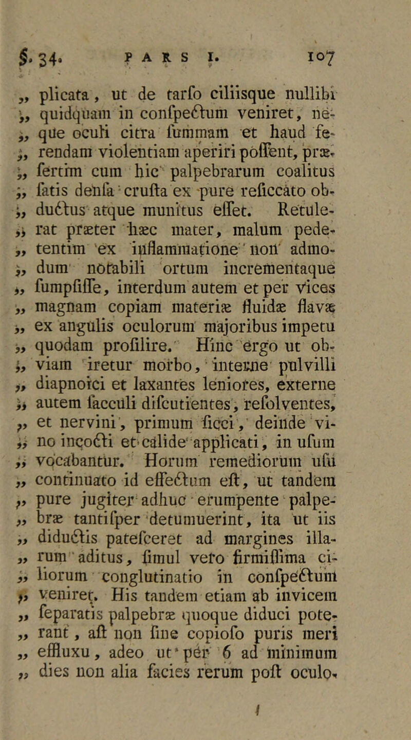 „ plicata, ut de tarfo ciliisque nullibi quidqiiaiii in confpedlum veniret, ne- qUe ocuH citra iummam et haud fe- rendam violentiam aperiri polfent, prie^ ferthn cura hic palpebrarum coalitus fatis denfa crufta ex pure reficcato ob- dudbus atque munitus elfet. Retule- rat praeter haec mater, malum pede^ „ tentim 'ex inflammatione' noil' admo- dura notabili ortura incrementaque *, fumpfijOTe, interdum autem et per Vices „ magnam copiam materiae fluidae flavae >, ex angulis oculorum majoribus impetu j, quodam profilire. Hinc ergo ut ob- viam iretur morbo, interne pulvilli j, diapnotci et laxantes leniores, externe ij autem facculi difcutientes, refolventes,’ et nervini, primum ficci , deinde vi- ,j no inco61:i et-cilide’applicati, in ufura vocabantur. Horum remediorum ufu „ continuato id elfedliim eft, ut tandem pure jugiter adhuc • erumpente palpe- „ brae tantifper'detumuerint, ita ut iis ,, diduftis patefceret ad margines illa- „ rumaditus, fimul vero firmiflima ci- „ lioruin conglutinatio in confpeiHuni f, veniret. His tandem etiam ab invicem „ feparatis palpebrae quoque diduci pote- ,, rant, afl; non fine copiofo puris meri ,, effluxu, adeo ut*per 6 ad minimum „ dies non alia facies rerum poft oculo.