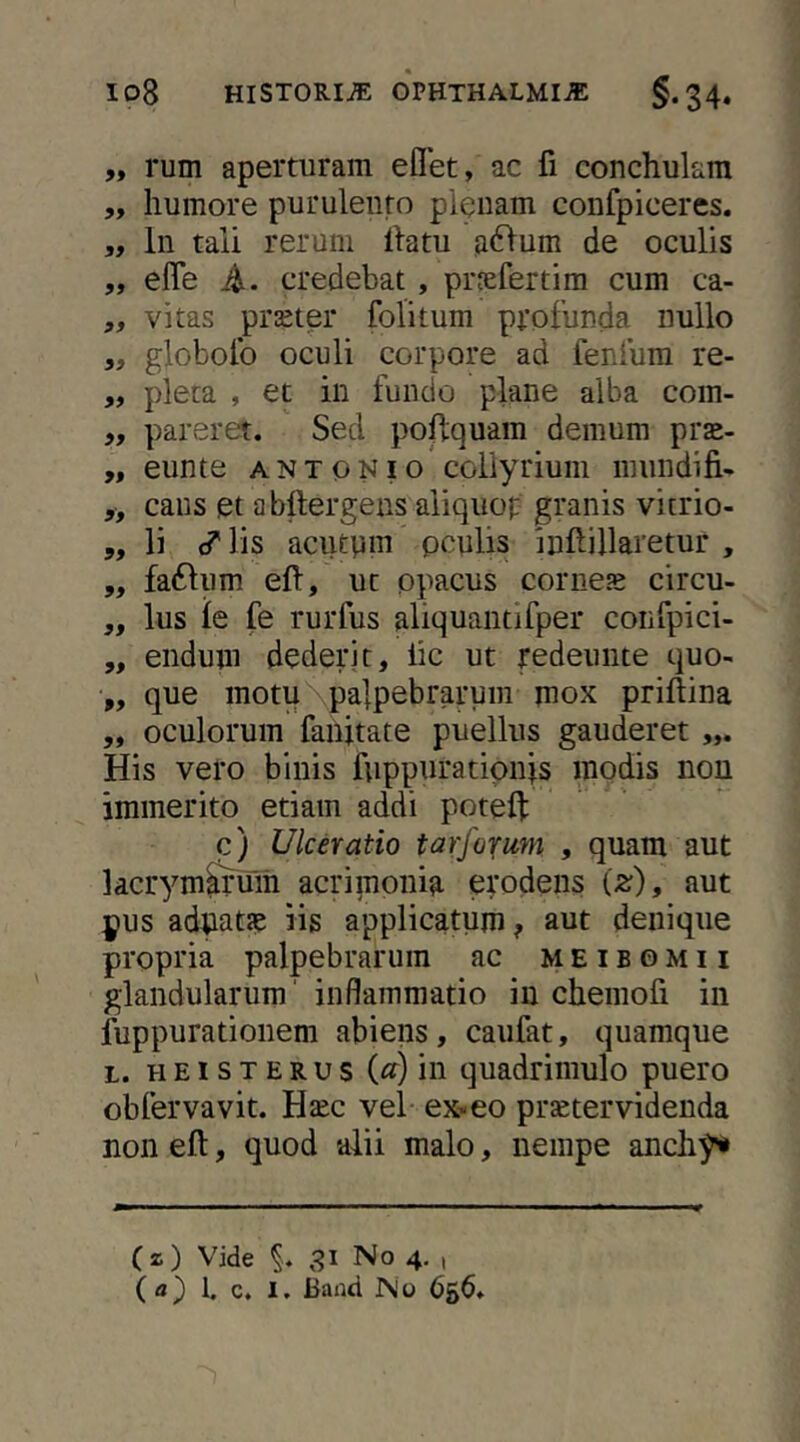 „ rum aperturam eflet, ac fi conchulam ,, humore purulento pleuam confpiceres, „ In tali rerum Ihtu ,a6>um de oculis ,, effe A- credebat, prjefertim cum ca- „ vitas praeter folitum ppofunda nullo ,, globofo oculi corpore ad feniiim re- „ pleca , et in fundo plane alba com- „ pareret. Sed poflquam demum prse- „ eunte a n t o n i o collyrium mundifi- „ caus et abftergens aliquop granis vitrio- 5, li ^ lis aciupm pculis inftillaretur , ,, fa61um eft, ut opacus comes circu- ,, Ius ie fe rurfus aliquantifper coinpici- „ endum dederit, lic ut redeunte quo- „ que motu palpebrarum mox priftina ,, oculorum fanitate puellus gauderet His vero binis fuppuratipn|s modis non immerito etiam addi poteft c) Ulceratio tar/ofum , quam aut kcrym^Tum acrimonia erodens (z), aut pus adpatJC iis applicatum? aut denique propria palpebrarum ac meibomii glandularum' inflammatio in chemofi in luppurationem abiens, caufat, quamque L. H EI s T E R u s («) in quadriiuulo puero obfervavit. Hsc vel ex«eo prstervidenda non eft, quod alii malo, nempe anchy» (z) Vide No 4, , (a) 1. c. I. Baiid No 656.