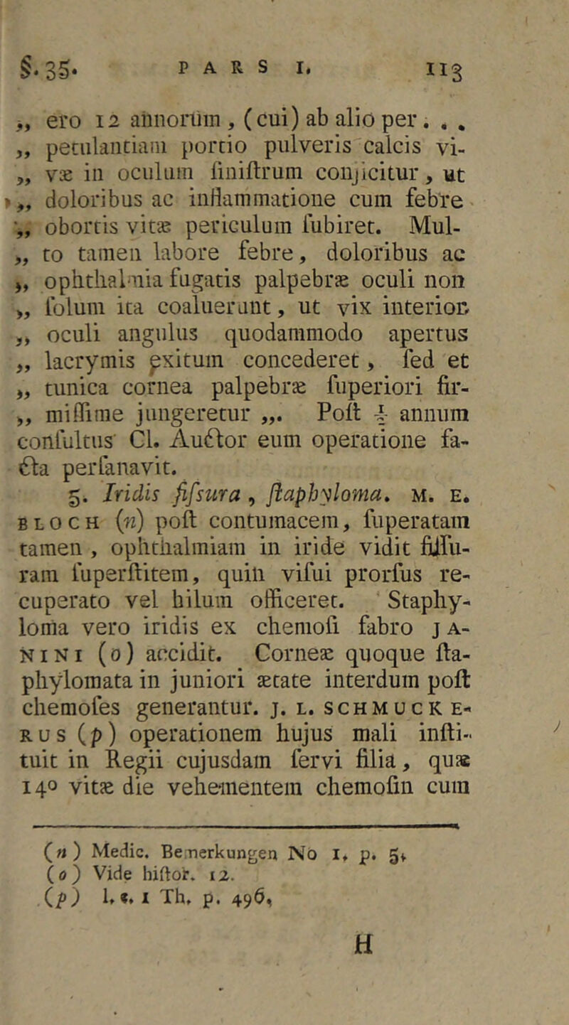 „ ero 12 ahnonhn , (cui) ab alio per. . . „ peciilaiitiani porcio pulveris calcis vi- „ v£ iii oculum liniftrum conjicitur, ut >„ doloribus ac inflammatione cum febre ■„ obortis vitas periculum lubiret. Mul- „ to tamen labore febre, doloribus ac j, Ophthalmia fugatis palpebra oculi non >, folum ita coaluerant, ut vix interion „ oculi angulus quodammodo apertus „ lacrymis pxitum concederet, fed et „ tunica cornea palpebrae fuperiori fir- miffime jungeretur Poit i- annum conlultus’ Cl. Audfor eum operatione fa- «Sla perfanavit. 5. Iridis fifsttra, flaphyloma, m. e. BLOCH {n) poft contumacem, fuperatam tamen , ophtnalmiam in iride vidit flifu- ram fuperftitem, quin vifui prorfus re- cuperato vel hilum officeret. ' Staphy- loma vero iridis ex chemofi fabro j a- NINI (0) accidit. Corneae quoque fta- phylomata in juniori setate interdum poft chemofes generantur, j. l. s c h m u c k e- RUS (p) operationem hujus mali infti- tuit in Regii cujusdam fervi filia, qua 140 vita die vehementem chemofin cum («) Medie. Beinerkungen No i, p. 5^ (o) Vide hiftor. 12. (p) 1,«, I Th, p. 496, H