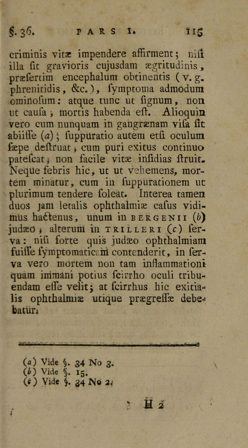 criminis vitae impendere affirment; nifi illa fit gravioris cujusdam aegritudinis, praefertim encephalum obtinentis ( v. g. phrenitidis, &c.fymptoma admodum orainofum; atque tunc ut fignum, non ut caufa j mortis habenda eft. Alioquin vero cum nunquam in gangraenam vifa fit abiilTe (^) * fuppuratio autem etfi oculum faepe deftruat * cum puri exitus continua patefeat^ non facile vitae infidias ftruit, Neqiie febris hic, ut ut vehemens, mor- tem minatur, cum in fuppurationem ut plurimum tendere foleat. Interea tamen duos jam letalis ophthalmiae cafus vidi- mus hactenus, unum in b e r g e n 11 {b') judaeo > alterum in t r i l l e r i (c) fer- va: nifi forte quis judteo ophthalmiam fuilTe fymptomaticf.hi contenderit, in fer- va vero mortem non tam inflammationi quam immani potius fcirrho oculi tribu- endam elfe velit; at fcirrhus hic exitia- lis Ophthalmiae utique praegrelfae debe-j batiin (fl) Vide V 34 No 3, Ih) Vide % 15. (« ) Vide 34 No 2i y u i