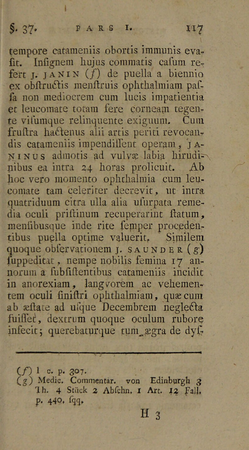 §•37» PARS I. H7 l tempore cataraeniis obortis immunis eva- fit. Infignem liujus commatis calum re- fert j. j A NIN (/) de puella a biennio ex obftruiSlis menftruis oplitlialmiam paf- fa non mediocrem cum lucis impatientia et leucomate totam fere corneam tegen- te vifumque relinquente exigiiunu Cum fruftra hadbenus alii artis periti revocan- dis catameniis impeudillent operam, j a- NiNus admotis ad vulva? labia liirudi^ nibus ea intra 24 lioras prolicuit. Ab lioc vero momento oplitlialmia cum leu- comate tam celeriter decrevit, ut intra quatriduum citra ulla alia ulurpata reme- dia oculi prifrinum recuperarint ftatum, menlibusque inde rite feniper proceden- tibus puplla optime valnerit^ Sipiilein quoque oblervatioiiem j. s a u n d e R (g) fuppeditat, nempe nobilis femina 17 an- norum a fubfidentibus catameniis incidit in anorexiam, langtuorem ac veliemen- tem oculi fmiftri oplitlialmiam, quajcuni ab aeflate ad ufque Decembrem negle61:a fuiflet!, dextrum quoque oculum rubore infecit; querebaturque tym^^.^gra de dyf- C/) 1 307. Qg) Meciic, Commentar, von Edinburgh 3 Ih. 4 Stiick 2 Abfchn. i Art. 12 faJl. p. 44Q, fqq,